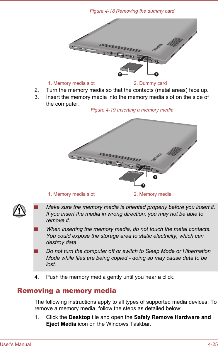 Figure 4-18 Removing the dummy card121. Memory media slot 2. Dummy card2. Turn the memory media so that the contacts (metal areas) face up.3. Insert the memory media into the memory media slot on the side ofthe computer.Figure 4-19 Inserting a memory media121. Memory media slot 2. Memory mediaMake sure the memory media is oriented properly before you insert it.If you insert the media in wrong direction, you may not be able toremove it.When inserting the memory media, do not touch the metal contacts.You could expose the storage area to static electricity, which candestroy data.Do not turn the computer off or switch to Sleep Mode or HibernationMode while files are being copied - doing so may cause data to belost.4. Push the memory media gently until you hear a click.Removing a memory mediaThe following instructions apply to all types of supported media devices. Toremove a memory media, follow the steps as detailed below:1. Click the Desktop tile and open the Safely Remove Hardware and Eject Media icon on the Windows Taskbar.User&apos;s Manual 4-25