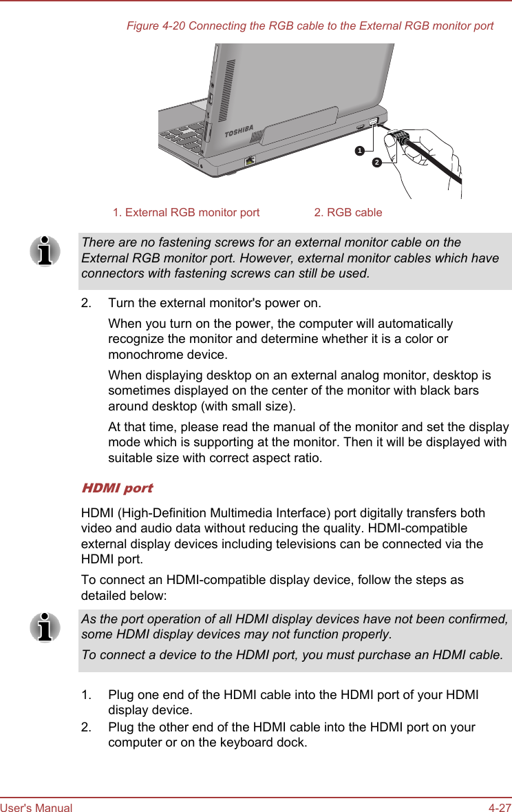 Figure 4-20 Connecting the RGB cable to the External RGB monitor port121. External RGB monitor port 2. RGB cableThere are no fastening screws for an external monitor cable on theExternal RGB monitor port. However, external monitor cables which haveconnectors with fastening screws can still be used.2. Turn the external monitor&apos;s power on.When you turn on the power, the computer will automaticallyrecognize the monitor and determine whether it is a color ormonochrome device.When displaying desktop on an external analog monitor, desktop issometimes displayed on the center of the monitor with black barsaround desktop (with small size).At that time, please read the manual of the monitor and set the displaymode which is supporting at the monitor. Then it will be displayed withsuitable size with correct aspect ratio.HDMI portHDMI (High-Definition Multimedia Interface) port digitally transfers bothvideo and audio data without reducing the quality. HDMI-compatibleexternal display devices including televisions can be connected via theHDMI port.To connect an HDMI-compatible display device, follow the steps asdetailed below:As the port operation of all HDMI display devices have not been confirmed,some HDMI display devices may not function properly.To connect a device to the HDMI port, you must purchase an HDMI cable.1. Plug one end of the HDMI cable into the HDMI port of your HDMIdisplay device.2. Plug the other end of the HDMI cable into the HDMI port on yourcomputer or on the keyboard dock.User&apos;s Manual 4-27