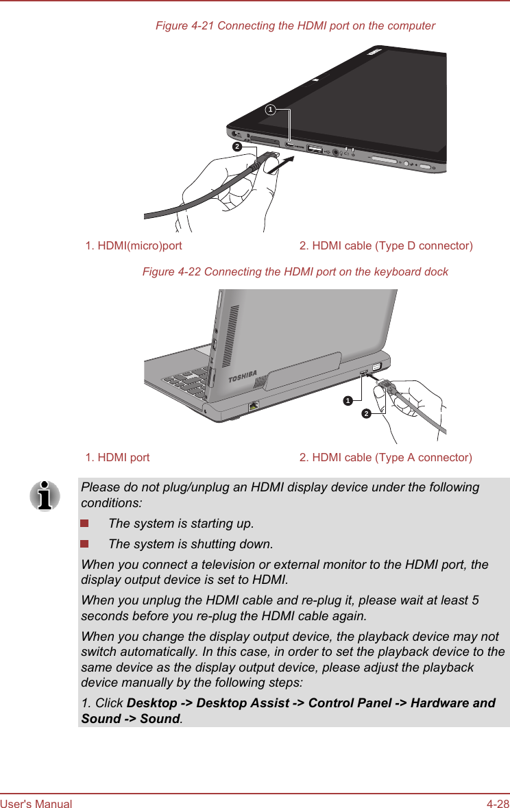 Figure 4-21 Connecting the HDMI port on the computer121. HDMI(micro)port 2. HDMI cable (Type D connector)Figure 4-22 Connecting the HDMI port on the keyboard dock121. HDMI port 2. HDMI cable (Type A connector)Please do not plug/unplug an HDMI display device under the followingconditions:The system is starting up.The system is shutting down.When you connect a television or external monitor to the HDMI port, thedisplay output device is set to HDMI.When you unplug the HDMI cable and re-plug it, please wait at least 5seconds before you re-plug the HDMI cable again.When you change the display output device, the playback device may notswitch automatically. In this case, in order to set the playback device to thesame device as the display output device, please adjust the playbackdevice manually by the following steps:1. Click Desktop -&gt; Desktop Assist -&gt; Control Panel -&gt; Hardware and Sound -&gt; Sound.User&apos;s Manual 4-28