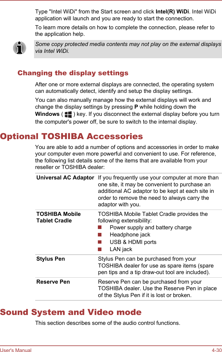 Type &quot;Intel WiDi&quot; from the Start screen and click Intel(R) WiDi. Intel WiDiapplication will launch and you are ready to start the connection.To learn more details on how to complete the connection, please refer tothe application help.Some copy protected media contents may not play on the external displaysvia Intel WiDi.Changing the display settingsAfter one or more external displays are connected, the operating systemcan automatically detect, identify and setup the display settings.You can also manually manage how the external displays will work andchange the display settings by pressing P while holding down theWindows (   ) key. If you disconnect the external display before you turnthe computer&apos;s power off, be sure to switch to the internal display.Optional TOSHIBA AccessoriesYou are able to add a number of options and accessories in order to makeyour computer even more powerful and convenient to use. For reference,the following list details some of the items that are available from yourreseller or TOSHIBA dealer:Universal AC Adaptor If you frequently use your computer at more thanone site, it may be convenient to purchase anadditional AC adaptor to be kept at each site inorder to remove the need to always carry theadaptor with you.TOSHIBA MobileTablet CradleTOSHIBA Mobile Tablet Cradle provides thefollowing extensibility:Power supply and battery chargeHeadphone jackUSB &amp; HDMI portsLAN jackStylus Pen Stylus Pen can be purchased from yourTOSHIBA dealer for use as spare items (sparepen tips and a tip draw-out tool are included).Reserve Pen Reserve Pen can be purchased from yourTOSHIBA dealer. Use the Reserve Pen in placeof the Stylus Pen if it is lost or broken.Sound System and Video modeThis section describes some of the audio control functions.User&apos;s Manual 4-30