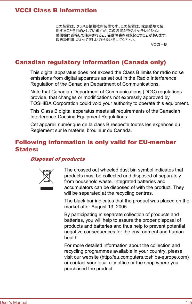 VCCI Class B Informationこの装置は、クラスＢ情報技術装置です。この装置は、家庭環境で使用することを目的としていますが、この装置がラジオやテレビジョン受信機に近接して使用されると、受信障害を引き起こすことがあります。取扱説明書に従って正しい取り扱いをしてください。ＶＣＣＩ－ＢCanadian regulatory information (Canada only)This digital apparatus does not exceed the Class B limits for radio noiseemissions from digital apparatus as set out in the Radio InterferenceRegulation of the Canadian Department of Communications.Note that Canadian Department of Communications (DOC) regulationsprovide, that changes or modifications not expressly approved byTOSHIBA Corporation could void your authority to operate this equipment.This Class B digital apparatus meets all requirements of the CanadianInterference-Causing Equipment Regulations.Cet appareil numérique de la class B respecte toutes les exgences duRèglement sur le matériel brouileur du Canada.Following information is only valid for EU-memberStates:Disposal of productsThe crossed out wheeled dust bin symbol indicates thatproducts must be collected and disposed of separatelyfrom household waste. Integrated batteries andaccumulators can be disposed of with the product. Theywill be separated at the recycling centres.The black bar indicates that the product was placed on themarket after August 13, 2005.By participating in separate collection of products andbatteries, you will help to assure the proper disposal ofproducts and batteries and thus help to prevent potentialnegative consequences for the environment and humanhealth.For more detailed information about the collection andrecycling programmes available in your country, pleasevisit our website (http://eu.computers.toshiba-europe.com)or contact your local city office or the shop where youpurchased the product.User&apos;s Manual 1-5
