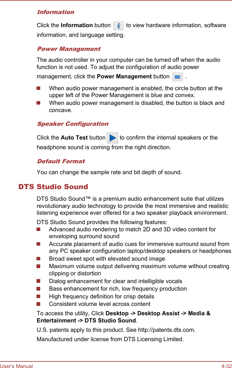 InformationClick the Information button   to view hardware information, softwareinformation, and language setting.Power ManagementThe audio controller in your computer can be turned off when the audiofunction is not used. To adjust the configuration of audio powermanagement, click the Power Management button   .When audio power management is enabled, the circle button at theupper left of the Power Management is blue and convex.When audio power management is disabled, the button is black andconcave.Speaker ConfigurationClick the Auto Test button   to confirm the internal speakers or theheadphone sound is coming from the right direction.Default FormatYou can change the sample rate and bit depth of sound.DTS Studio SoundDTS Studio Sound™ is a premium audio enhancement suite that utilizesrevolutionary audio technology to provide the most immersive and realisticlistening experience ever offered for a two speaker playback environment.DTS Studio Sound provides the following features:Advanced audio rendering to match 2D and 3D video content forenveloping surround soundAccurate placement of audio cues for immersive surround sound fromany PC speaker configuration laptop/desktop speakers or headphonesBroad sweet spot with elevated sound imageMaximum volume output delivering maximum volume without creatingclipping or distortionDialog enhancement for clear and intelligible vocalsBass enhancement for rich, low frequency productionHigh frequency definition for crisp detailsConsistent volume level across contentTo access the utility, Click Desktop -&gt; Desktop Assist -&gt; Media &amp; Entertainment -&gt; DTS Studio Sound.U.S. patents apply to this product. See http://patents.dts.com.Manufactured under license from DTS Licensing Limited.User&apos;s Manual 4-32