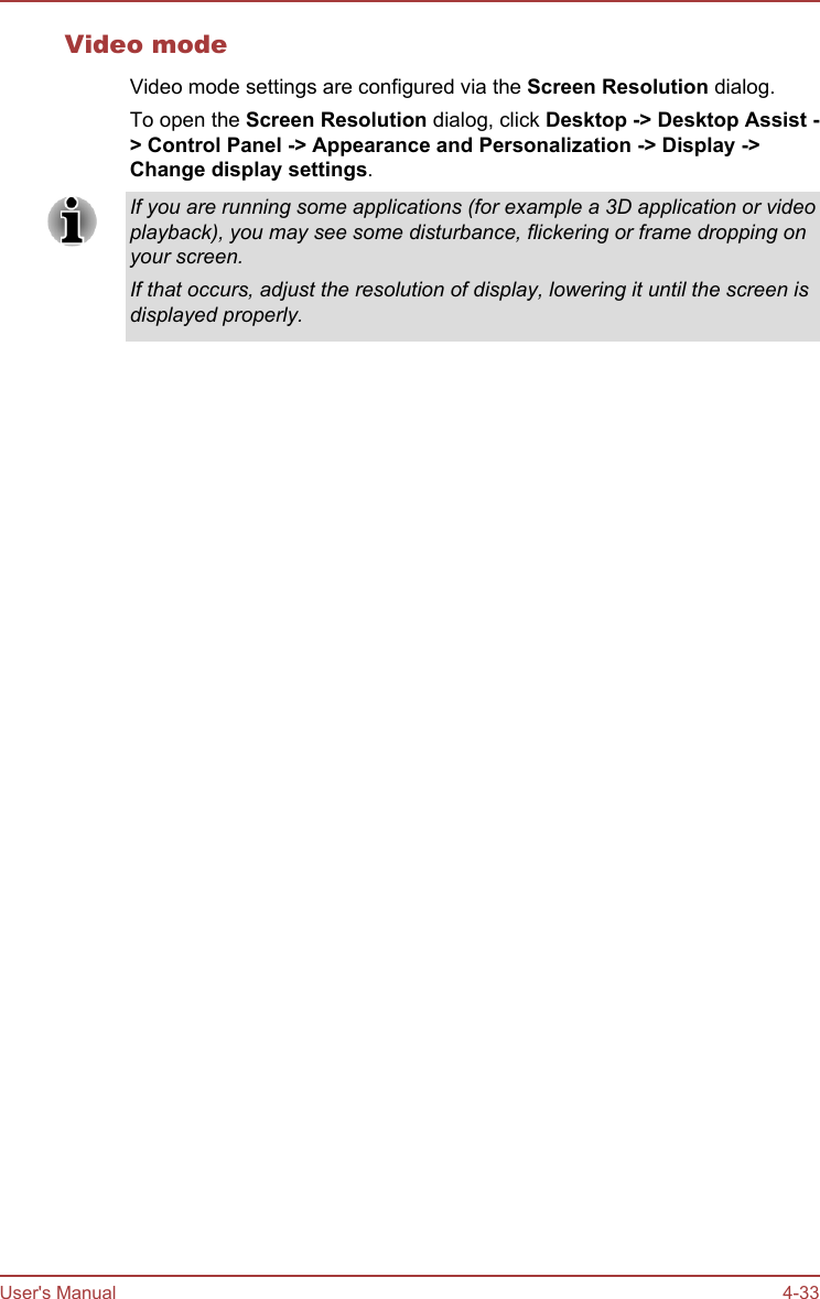 Video modeVideo mode settings are configured via the Screen Resolution dialog.To open the Screen Resolution dialog, click Desktop -&gt; Desktop Assist -&gt; Control Panel -&gt; Appearance and Personalization -&gt; Display -&gt;Change display settings.If you are running some applications (for example a 3D application or videoplayback), you may see some disturbance, flickering or frame dropping onyour screen.If that occurs, adjust the resolution of display, lowering it until the screen isdisplayed properly.User&apos;s Manual 4-33