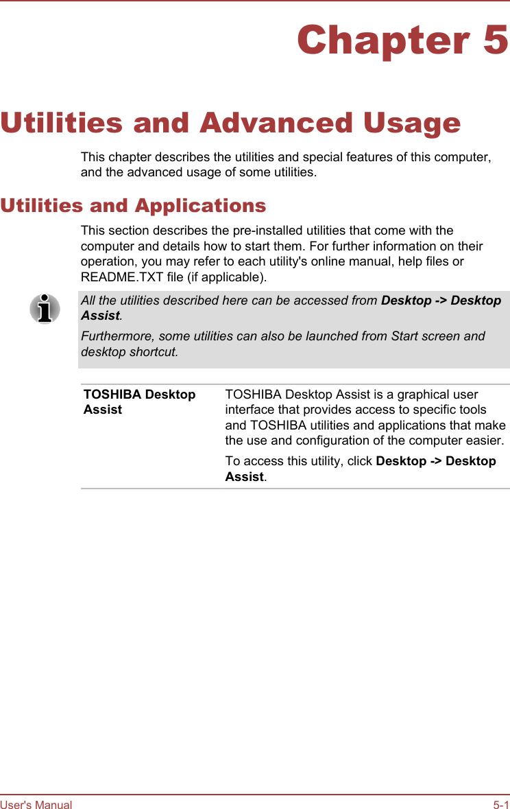 Chapter 5Utilities and Advanced UsageThis chapter describes the utilities and special features of this computer,and the advanced usage of some utilities.Utilities and ApplicationsThis section describes the pre-installed utilities that come with thecomputer and details how to start them. For further information on theiroperation, you may refer to each utility&apos;s online manual, help files orREADME.TXT file (if applicable).All the utilities described here can be accessed from Desktop -&gt; Desktop Assist.Furthermore, some utilities can also be launched from Start screen anddesktop shortcut.TOSHIBA DesktopAssistTOSHIBA Desktop Assist is a graphical userinterface that provides access to specific toolsand TOSHIBA utilities and applications that makethe use and configuration of the computer easier.To access this utility, click Desktop -&gt; Desktop Assist.User&apos;s Manual 5-1