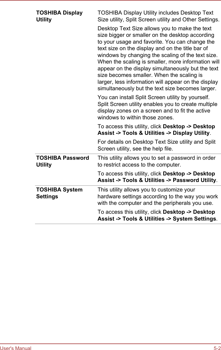 TOSHIBA DisplayUtilityTOSHIBA Display Utility includes Desktop TextSize utility, Split Screen utility and Other Settings.Desktop Text Size allows you to make the textsize bigger or smaller on the desktop accordingto your usage and favorite. You can change thetext size on the display and on the title bar ofwindows by changing the scaling of the text size.When the scaling is smaller, more information willappear on the display simultaneously but the textsize becomes smaller. When the scaling islarger, less information will appear on the displaysimultaneously but the text size becomes larger.You can install Split Screen utility by yourself.Split Screen utility enables you to create multipledisplay zones on a screen and to fit the activewindows to within those zones.To access this utility, click Desktop -&gt; Desktop Assist -&gt; Tools &amp; Utilities -&gt; Display Utility.For details on Desktop Text Size utility and SplitScreen utility, see the help file.TOSHIBA PasswordUtilityThis utility allows you to set a password in orderto restrict access to the computer.To access this utility, click Desktop -&gt; Desktop Assist -&gt; Tools &amp; Utilities -&gt; Password Utility.TOSHIBA SystemSettingsThis utility allows you to customize yourhardware settings according to the way you workwith the computer and the peripherals you use.To access this utility, click Desktop -&gt; Desktop Assist -&gt; Tools &amp; Utilities -&gt; System Settings.User&apos;s Manual 5-2