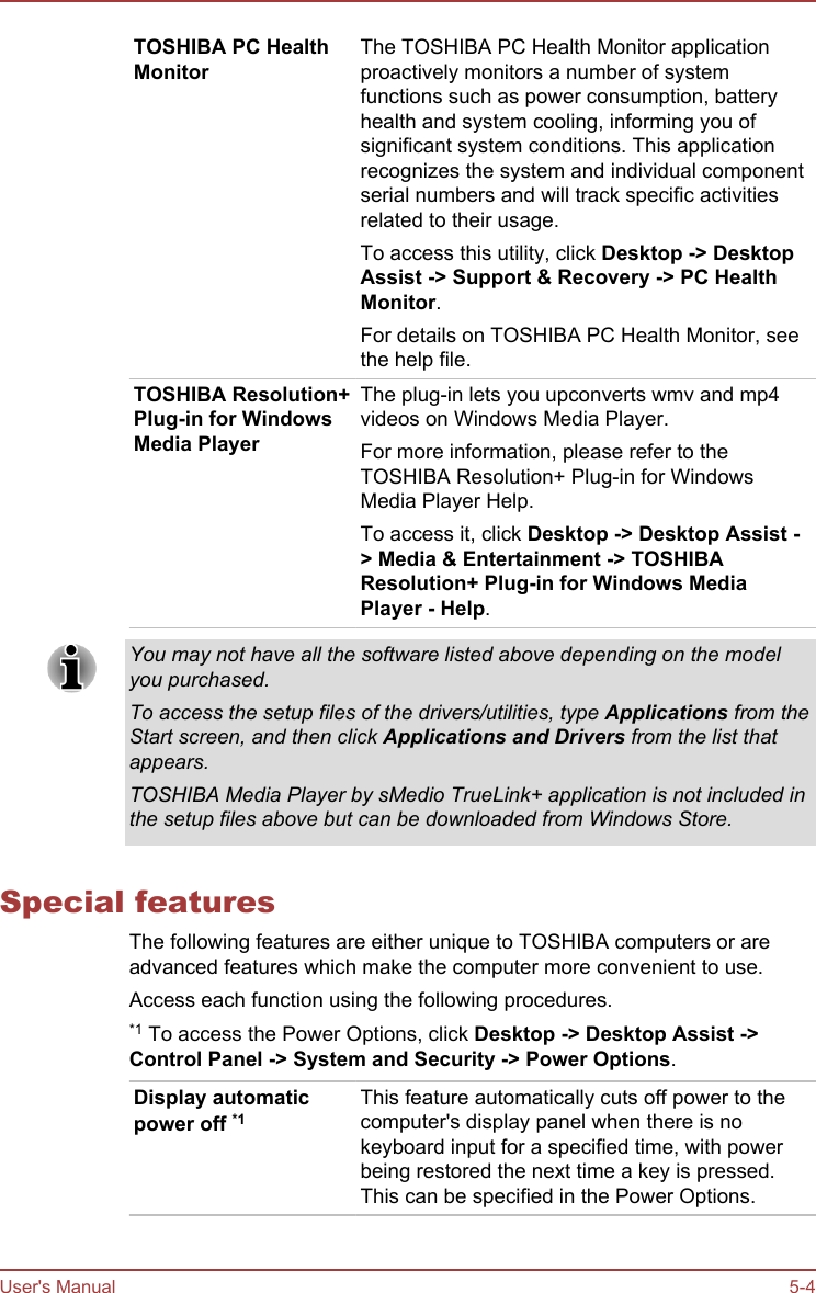 TOSHIBA PC HealthMonitorThe TOSHIBA PC Health Monitor applicationproactively monitors a number of systemfunctions such as power consumption, batteryhealth and system cooling, informing you ofsignificant system conditions. This applicationrecognizes the system and individual componentserial numbers and will track specific activitiesrelated to their usage.To access this utility, click Desktop -&gt; Desktop Assist -&gt; Support &amp; Recovery -&gt; PC Health Monitor.For details on TOSHIBA PC Health Monitor, seethe help file.TOSHIBA Resolution+Plug-in for WindowsMedia PlayerThe plug-in lets you upconverts wmv and mp4videos on Windows Media Player.For more information, please refer to theTOSHIBA Resolution+ Plug-in for WindowsMedia Player Help.To access it, click Desktop -&gt; Desktop Assist -&gt; Media &amp; Entertainment -&gt; TOSHIBA Resolution+ Plug-in for Windows Media Player - Help.You may not have all the software listed above depending on the modelyou purchased.To access the setup files of the drivers/utilities, type Applications from theStart screen, and then click Applications and Drivers from the list thatappears.TOSHIBA Media Player by sMedio TrueLink+ application is not included inthe setup files above but can be downloaded from Windows Store.Special featuresThe following features are either unique to TOSHIBA computers or areadvanced features which make the computer more convenient to use.Access each function using the following procedures.*1 To access the Power Options, click Desktop -&gt; Desktop Assist -&gt;Control Panel -&gt; System and Security -&gt; Power Options.Display automaticpower off *1This feature automatically cuts off power to thecomputer&apos;s display panel when there is nokeyboard input for a specified time, with powerbeing restored the next time a key is pressed.This can be specified in the Power Options.User&apos;s Manual 5-4