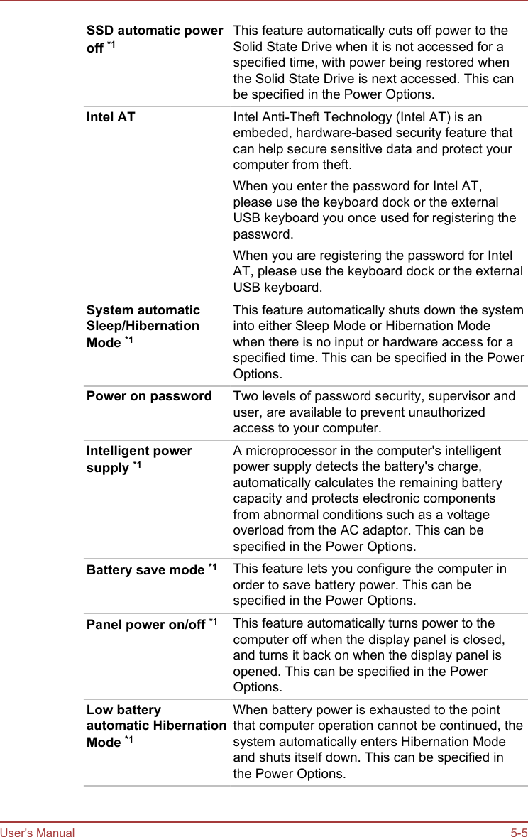 SSD automatic poweroff *1This feature automatically cuts off power to theSolid State Drive when it is not accessed for aspecified time, with power being restored whenthe Solid State Drive is next accessed. This canbe specified in the Power Options.Intel AT Intel Anti-Theft Technology (Intel AT) is anembeded, hardware-based security feature thatcan help secure sensitive data and protect yourcomputer from theft.When you enter the password for Intel AT,please use the keyboard dock or the externalUSB keyboard you once used for registering thepassword.When you are registering the password for IntelAT, please use the keyboard dock or the externalUSB keyboard.System automaticSleep/HibernationMode *1This feature automatically shuts down the systeminto either Sleep Mode or Hibernation Modewhen there is no input or hardware access for aspecified time. This can be specified in the PowerOptions.Power on password Two levels of password security, supervisor anduser, are available to prevent unauthorizedaccess to your computer.Intelligent powersupply *1A microprocessor in the computer&apos;s intelligentpower supply detects the battery&apos;s charge,automatically calculates the remaining batterycapacity and protects electronic componentsfrom abnormal conditions such as a voltageoverload from the AC adaptor. This can bespecified in the Power Options.Battery save mode *1 This feature lets you configure the computer inorder to save battery power. This can bespecified in the Power Options.Panel power on/off *1 This feature automatically turns power to thecomputer off when the display panel is closed,and turns it back on when the display panel isopened. This can be specified in the PowerOptions.Low batteryautomatic HibernationMode *1When battery power is exhausted to the pointthat computer operation cannot be continued, thesystem automatically enters Hibernation Modeand shuts itself down. This can be specified inthe Power Options.User&apos;s Manual 5-5