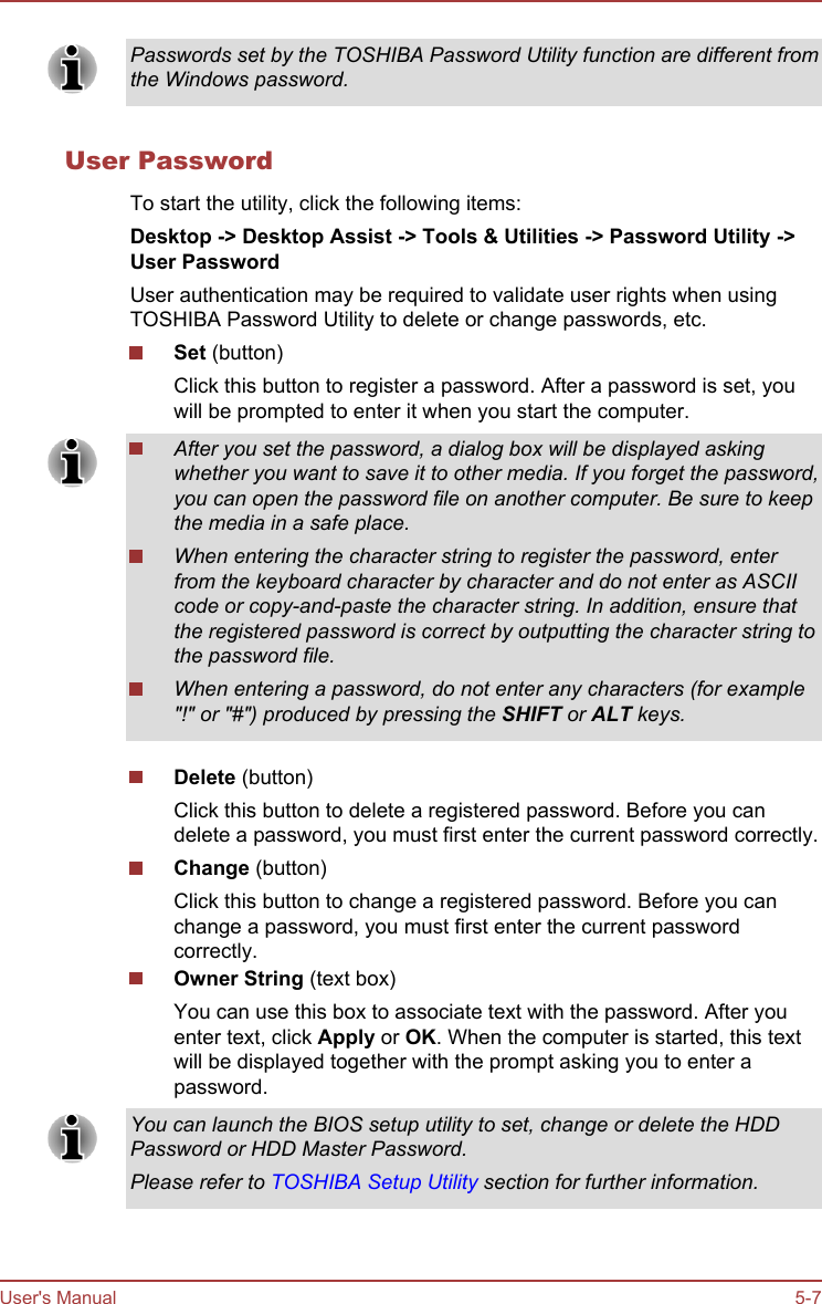 Passwords set by the TOSHIBA Password Utility function are different fromthe Windows password.User PasswordTo start the utility, click the following items:Desktop -&gt; Desktop Assist -&gt; Tools &amp; Utilities -&gt; Password Utility -&gt;User PasswordUser authentication may be required to validate user rights when usingTOSHIBA Password Utility to delete or change passwords, etc.Set (button)Click this button to register a password. After a password is set, youwill be prompted to enter it when you start the computer.After you set the password, a dialog box will be displayed askingwhether you want to save it to other media. If you forget the password,you can open the password file on another computer. Be sure to keepthe media in a safe place.When entering the character string to register the password, enterfrom the keyboard character by character and do not enter as ASCIIcode or copy-and-paste the character string. In addition, ensure thatthe registered password is correct by outputting the character string tothe password file.When entering a password, do not enter any characters (for example&quot;!&quot; or &quot;#&quot;) produced by pressing the SHIFT or ALT keys.Delete (button)Click this button to delete a registered password. Before you candelete a password, you must first enter the current password correctly.Change (button)Click this button to change a registered password. Before you canchange a password, you must first enter the current passwordcorrectly.Owner String (text box)You can use this box to associate text with the password. After youenter text, click Apply or OK. When the computer is started, this textwill be displayed together with the prompt asking you to enter apassword.You can launch the BIOS setup utility to set, change or delete the HDDPassword or HDD Master Password.Please refer to TOSHIBA Setup Utility section for further information.User&apos;s Manual 5-7