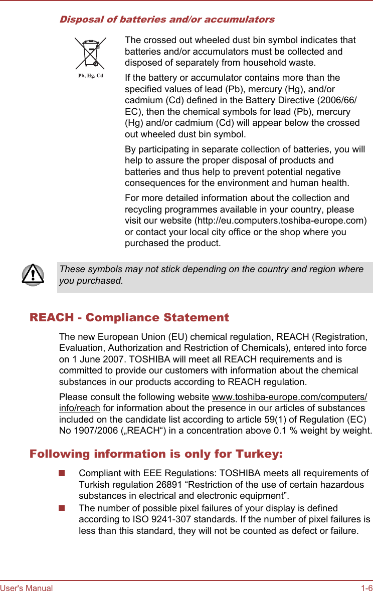 Disposal of batteries and/or accumulatorsThe crossed out wheeled dust bin symbol indicates thatbatteries and/or accumulators must be collected anddisposed of separately from household waste.If the battery or accumulator contains more than thespecified values of lead (Pb), mercury (Hg), and/orcadmium (Cd) defined in the Battery Directive (2006/66/EC), then the chemical symbols for lead (Pb), mercury(Hg) and/or cadmium (Cd) will appear below the crossedout wheeled dust bin symbol.By participating in separate collection of batteries, you willhelp to assure the proper disposal of products andbatteries and thus help to prevent potential negativeconsequences for the environment and human health.For more detailed information about the collection andrecycling programmes available in your country, pleasevisit our website (http://eu.computers.toshiba-europe.com)or contact your local city office or the shop where youpurchased the product.These symbols may not stick depending on the country and region whereyou purchased.REACH - Compliance StatementThe new European Union (EU) chemical regulation, REACH (Registration,Evaluation, Authorization and Restriction of Chemicals), entered into forceon 1 June 2007. TOSHIBA will meet all REACH requirements and iscommitted to provide our customers with information about the chemicalsubstances in our products according to REACH regulation.Please consult the following website www.toshiba-europe.com/computers/info/reach for information about the presence in our articles of substancesincluded on the candidate list according to article 59(1) of Regulation (EC)No 1907/2006 („REACH“) in a concentration above 0.1 % weight by weight.Following information is only for Turkey:Compliant with EEE Regulations: TOSHIBA meets all requirements ofTurkish regulation 26891 “Restriction of the use of certain hazardoussubstances in electrical and electronic equipment”.The number of possible pixel failures of your display is definedaccording to ISO 9241-307 standards. If the number of pixel failures isless than this standard, they will not be counted as defect or failure.User&apos;s Manual 1-6