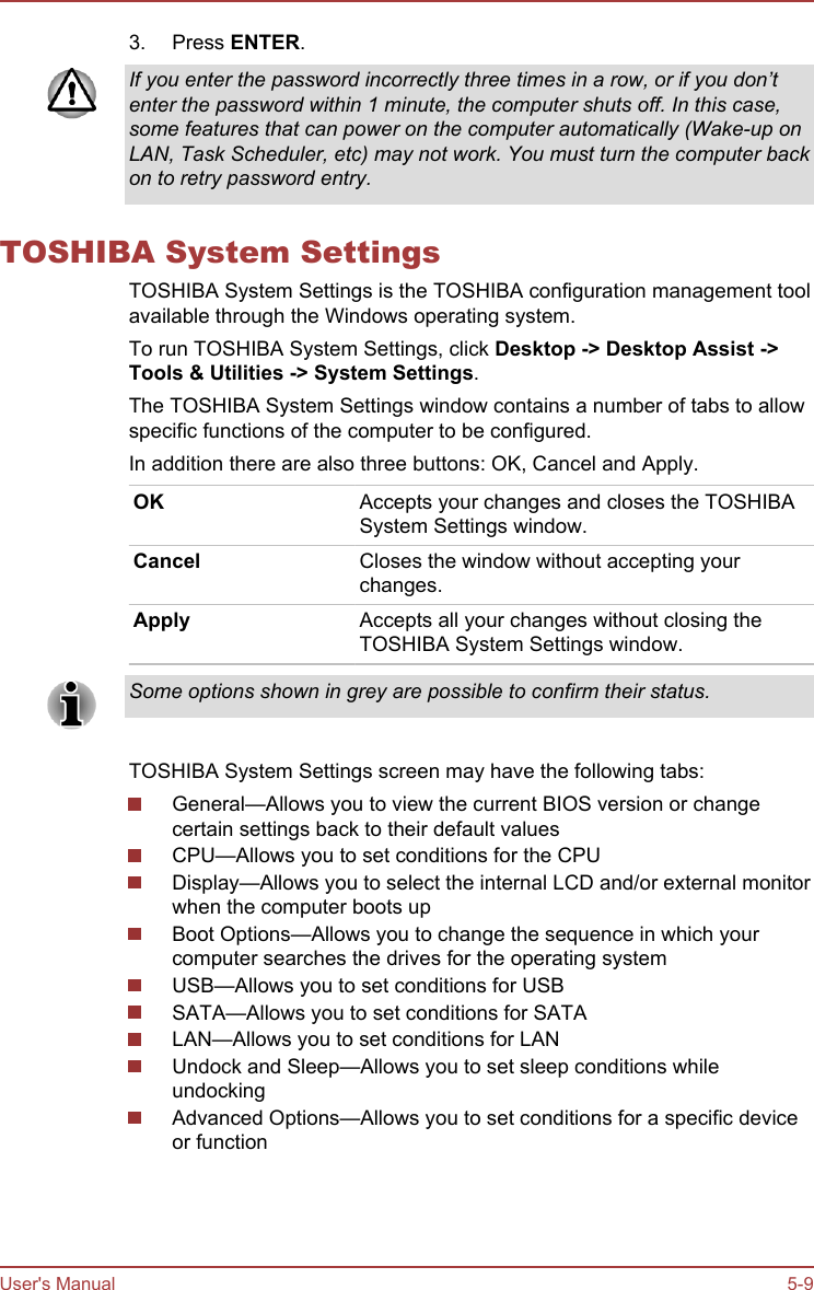 3. Press ENTER.If you enter the password incorrectly three times in a row, or if you don’tenter the password within 1 minute, the computer shuts off. In this case,some features that can power on the computer automatically (Wake-up onLAN, Task Scheduler, etc) may not work. You must turn the computer backon to retry password entry.TOSHIBA System SettingsTOSHIBA System Settings is the TOSHIBA configuration management toolavailable through the Windows operating system.To run TOSHIBA System Settings, click Desktop -&gt; Desktop Assist -&gt;Tools &amp; Utilities -&gt; System Settings.The TOSHIBA System Settings window contains a number of tabs to allowspecific functions of the computer to be configured.In addition there are also three buttons: OK, Cancel and Apply.OK Accepts your changes and closes the TOSHIBASystem Settings window.Cancel Closes the window without accepting yourchanges.Apply Accepts all your changes without closing theTOSHIBA System Settings window.Some options shown in grey are possible to confirm their status.TOSHIBA System Settings screen may have the following tabs:General—Allows you to view the current BIOS version or changecertain settings back to their default valuesCPU—Allows you to set conditions for the CPUDisplay—Allows you to select the internal LCD and/or external monitorwhen the computer boots upBoot Options—Allows you to change the sequence in which yourcomputer searches the drives for the operating systemUSB—Allows you to set conditions for USBSATA—Allows you to set conditions for SATALAN—Allows you to set conditions for LANUndock and Sleep—Allows you to set sleep conditions whileundockingAdvanced Options—Allows you to set conditions for a specific deviceor functionUser&apos;s Manual 5-9