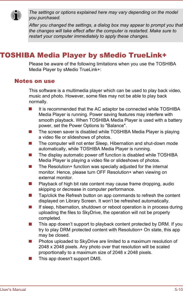 The settings or options explained here may vary depending on the modelyou purchased.After you changed the settings, a dialog box may appear to prompt you thatthe changes will take effect after the computer is restarted. Make sure torestart your computer immediately to apply these changes.TOSHIBA Media Player by sMedio TrueLink+Please be aware of the following limitations when you use the TOSHIBAMedia Player by sMedio TrueLink+:Notes on useThis software is a multimedia player which can be used to play back video,music and photo. However, some files may not be able to play backnormally.It is recommended that the AC adaptor be connected while TOSHIBAMedia Player is running. Power saving features may interfere withsmooth playback. When TOSHIBA Media Player is used with a batterypower, set the Power Options to &quot;Balance&quot;.The screen saver is disabled while TOSHIBA Media Player is playinga video file or slideshows of photos.The computer will not enter Sleep, Hibernation and shut-down modeautomatically, while TOSHIBA Media Player is running.The display automatic power off function is disabled while TOSHIBAMedia Player is playing a video file or slideshows of photos.The Resolution+ function was specially adjusted for the internalmonitor. Hence, please turn OFF Resolution+ when viewing onexternal monitor.Playback of high bit rate content may cause frame dropping, audioskipping or decrease in computer performance.Tap/click the Refresh button on app commands to refresh the contentdisplayed on Library Screen. It won’t be refreshed automatically.If sleep, hibernation, shutdown or reboot operation is in process duringuploading the files to SkyDrive, the operation will not be properlycompleted.This app doesn’t support to playback content protected by DRM. If youtry to play DRM protected content with Resolution+ On state, this appmay be closed.Photos uploaded to SkyDrive are limited to a maximum resolution of2048 x 2048 pixels. Any photo over that resolution will be scaledproportionally to a maximum size of 2048 x 2048 pixels.This app doesn&apos;t support DMS.User&apos;s Manual 5-10