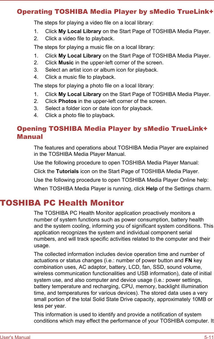 Operating TOSHIBA Media Player by sMedio TrueLink+The steps for playing a video file on a local library:1. Click My Local Library on the Start Page of TOSHIBA Media Player.2. Click a video file to playback.The steps for playing a music file on a local library:1. Click My Local Library on the Start Page of TOSHIBA Media Player.2. Click Music in the upper-left corner of the screen.3. Select an artist icon or album icon for playback.4. Click a music file to playback.The steps for playing a photo file on a local library:1. Click My Local Library on the Start Page of TOSHIBA Media Player.2. Click Photos in the upper-left corner of the screen.3. Select a folder icon or date icon for playback.4. Click a photo file to playback.Opening TOSHIBA Media Player by sMedio TrueLink+ManualThe features and operations about TOSHIBA Media Player are explainedin the TOSHIBA Media Player Manual.Use the following procedure to open TOSHIBA Media Player Manual:Click the Tutorials icon on the Start Page of TOSHIBA Media Player.Use the following procedure to open TOSHIBA Media Player Online help:When TOSHIBA Media Player is running, click Help of the Settings charm.TOSHIBA PC Health MonitorThe TOSHIBA PC Health Monitor application proactively monitors anumber of system functions such as power consumption, battery healthand the system cooling, informing you of significant system conditions. Thisapplication recognizes the system and individual component serialnumbers, and will track specific activities related to the computer and theirusage.The collected information includes device operation time and number ofactuations or status changes (i.e.: number of power button and FN keycombination uses, AC adaptor, battery, LCD, fan, SSD, sound volume,wireless communication functionalities and USB information), date of initialsystem use, and also computer and device usage (i.e.: power settings,battery temperature and recharging, CPU, memory, backlight illuminationtime, and temperatures for various devices). The stored data uses a verysmall portion of the total Solid State Drive capacity, approximately 10MB orless per year.This information is used to identify and provide a notification of systemconditions which may effect the performance of your TOSHIBA computer. ItUser&apos;s Manual 5-11