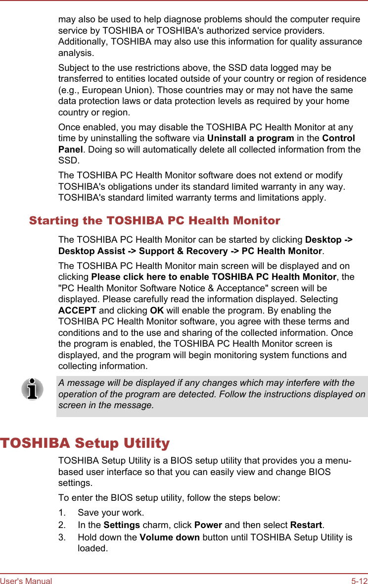 may also be used to help diagnose problems should the computer requireservice by TOSHIBA or TOSHIBA&apos;s authorized service providers.Additionally, TOSHIBA may also use this information for quality assuranceanalysis.Subject to the use restrictions above, the SSD data logged may betransferred to entities located outside of your country or region of residence(e.g., European Union). Those countries may or may not have the samedata protection laws or data protection levels as required by your homecountry or region.Once enabled, you may disable the TOSHIBA PC Health Monitor at anytime by uninstalling the software via Uninstall a program in the Control Panel. Doing so will automatically delete all collected information from theSSD.The TOSHIBA PC Health Monitor software does not extend or modifyTOSHIBA&apos;s obligations under its standard limited warranty in any way.TOSHIBA&apos;s standard limited warranty terms and limitations apply.Starting the TOSHIBA PC Health MonitorThe TOSHIBA PC Health Monitor can be started by clicking Desktop -&gt;Desktop Assist -&gt; Support &amp; Recovery -&gt; PC Health Monitor.The TOSHIBA PC Health Monitor main screen will be displayed and onclicking Please click here to enable TOSHIBA PC Health Monitor, the&quot;PC Health Monitor Software Notice &amp; Acceptance&quot; screen will bedisplayed. Please carefully read the information displayed. SelectingACCEPT and clicking OK will enable the program. By enabling theTOSHIBA PC Health Monitor software, you agree with these terms andconditions and to the use and sharing of the collected information. Oncethe program is enabled, the TOSHIBA PC Health Monitor screen isdisplayed, and the program will begin monitoring system functions andcollecting information.A message will be displayed if any changes which may interfere with theoperation of the program are detected. Follow the instructions displayed onscreen in the message.TOSHIBA Setup UtilityTOSHIBA Setup Utility is a BIOS setup utility that provides you a menu-based user interface so that you can easily view and change BIOSsettings.To enter the BIOS setup utility, follow the steps below:1. Save your work.2. In the Settings charm, click Power and then select Restart.3. Hold down the Volume down button until TOSHIBA Setup Utility isloaded.User&apos;s Manual 5-12