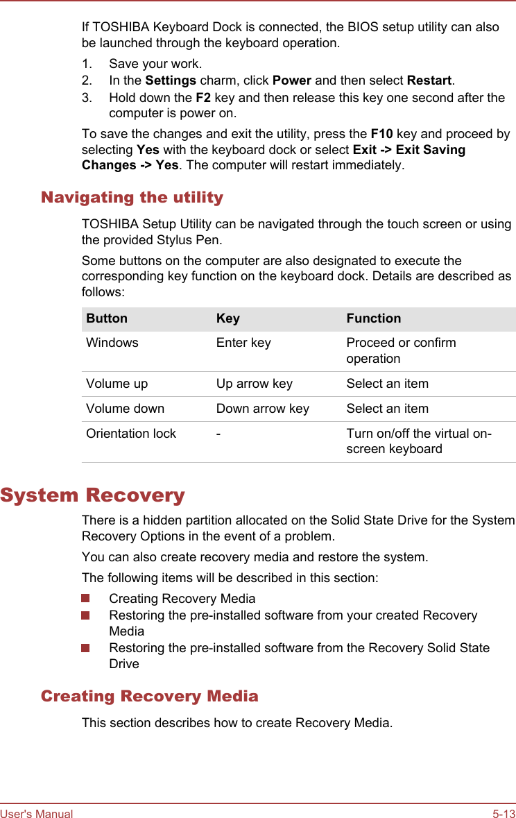 If TOSHIBA Keyboard Dock is connected, the BIOS setup utility can alsobe launched through the keyboard operation.1. Save your work.2. In the Settings charm, click Power and then select Restart.3. Hold down the F2 key and then release this key one second after thecomputer is power on.To save the changes and exit the utility, press the F10 key and proceed byselecting Yes with the keyboard dock or select Exit -&gt; Exit Saving Changes -&gt; Yes. The computer will restart immediately.Navigating the utilityTOSHIBA Setup Utility can be navigated through the touch screen or usingthe provided Stylus Pen.Some buttons on the computer are also designated to execute thecorresponding key function on the keyboard dock. Details are described asfollows:Button Key FunctionWindows Enter key Proceed or confirmoperationVolume up Up arrow key Select an itemVolume down Down arrow key Select an itemOrientation lock - Turn on/off the virtual on-screen keyboardSystem RecoveryThere is a hidden partition allocated on the Solid State Drive for the SystemRecovery Options in the event of a problem.You can also create recovery media and restore the system.The following items will be described in this section:Creating Recovery MediaRestoring the pre-installed software from your created RecoveryMediaRestoring the pre-installed software from the Recovery Solid StateDriveCreating Recovery MediaThis section describes how to create Recovery Media.User&apos;s Manual 5-13