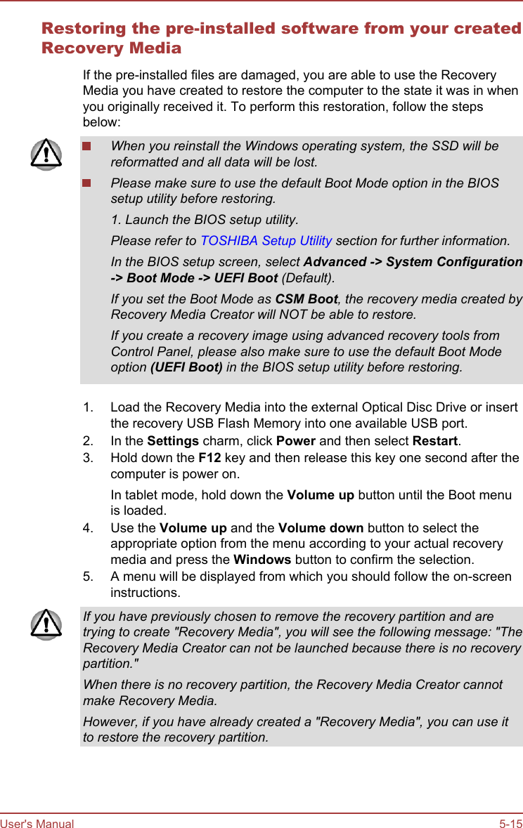 Restoring the pre-installed software from your createdRecovery MediaIf the pre-installed files are damaged, you are able to use the RecoveryMedia you have created to restore the computer to the state it was in whenyou originally received it. To perform this restoration, follow the stepsbelow:When you reinstall the Windows operating system, the SSD will bereformatted and all data will be lost.Please make sure to use the default Boot Mode option in the BIOSsetup utility before restoring.1. Launch the BIOS setup utility.Please refer to TOSHIBA Setup Utility section for further information.In the BIOS setup screen, select Advanced -&gt; System Configuration-&gt; Boot Mode -&gt; UEFI Boot (Default).If you set the Boot Mode as CSM Boot, the recovery media created byRecovery Media Creator will NOT be able to restore.If you create a recovery image using advanced recovery tools fromControl Panel, please also make sure to use the default Boot Modeoption (UEFI Boot) in the BIOS setup utility before restoring.1. Load the Recovery Media into the external Optical Disc Drive or insertthe recovery USB Flash Memory into one available USB port.2. In the Settings charm, click Power and then select Restart.3. Hold down the F12 key and then release this key one second after thecomputer is power on.In tablet mode, hold down the Volume up button until the Boot menuis loaded.4. Use the Volume up and the Volume down button to select theappropriate option from the menu according to your actual recoverymedia and press the Windows button to confirm the selection.5. A menu will be displayed from which you should follow the on-screeninstructions.If you have previously chosen to remove the recovery partition and aretrying to create &quot;Recovery Media&quot;, you will see the following message: &quot;TheRecovery Media Creator can not be launched because there is no recoverypartition.&quot;When there is no recovery partition, the Recovery Media Creator cannotmake Recovery Media.However, if you have already created a &quot;Recovery Media&quot;, you can use itto restore the recovery partition.User&apos;s Manual 5-15