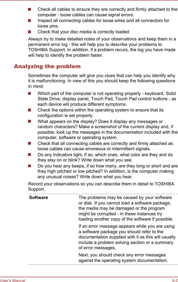 Check all cables to ensure they are correctly and firmly attached to thecomputer - loose cables can cause signal errors.Inspect all connecting cables for loose wires and all connectors forloose pins.Check that your disc media is correctly loadedAlways try to make detailed notes of your observations and keep them in apermanent error log - this will help you to describe your problems toTOSHIBA Support. In addition, if a problem recurs, the log you have madewill help to identify the problem faster.Analyzing the problemSometimes the computer will give you clues that can help you identify whyit is malfunctioning. In view of this you should keep the following questionsin mind:Which part of the computer is not operating properly - keyboard, SolidState Drive, display panel, Touch Pad, Touch Pad control buttons - aseach device will produce different symptoms.Check the options within the operating system to ensure that itsconfiguration is set properly.What appears on the display? Does it display any messages orrandom characters? Make a screenshot of the current display and, ifpossible, look up the messages in the documentation included with thecomputer, software or operating system.Check that all connecting cables are correctly and firmly attached asloose cables can cause erroneous or intermittent signals.Do any indicators light, if so, which ones, what color are they and dothey stay on or blink? Write down what you see.Do you hear any beeps, if so how many, are they long or short and arethey high pitched or low pitched? In addition, is the computer makingany unusual noises? Write down what you hear.Record your observations so you can describe them in detail to TOSHIBASupport.Software The problems may be caused by your softwareor disk. If you cannot load a software package,the media may be damaged or the programmight be corrupted - in these instances tryloading another copy of the software if possible.If an error message appears while you are usinga software package you should refer to thedocumentation supplied with it as this will usuallyinclude a problem solving section or a summaryof error messages.Next, you should check any error messagesagainst the operating system documentation.User&apos;s Manual 6-2