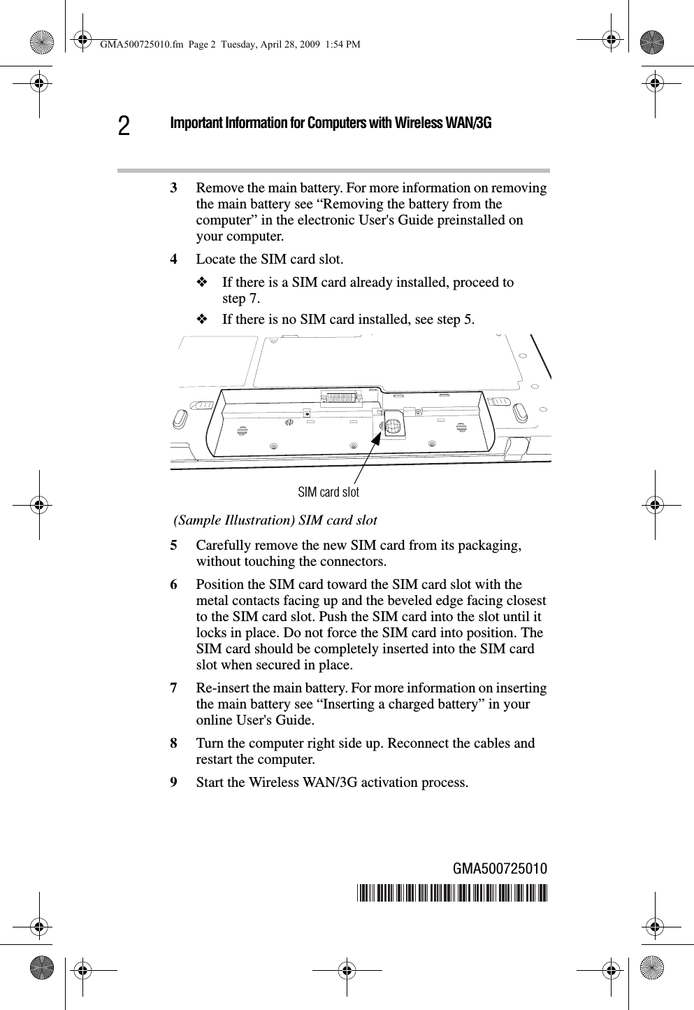 Important Information for Computers with Wireless WAN/3G23Remove the main battery. For more information on removing the main battery see “Removing the battery from the computer” in the electronic User&apos;s Guide preinstalled on your computer.4Locate the SIM card slot.❖If there is a SIM card already installed, proceed to step 7.❖If there is no SIM card installed, see step 5.  (Sample Illustration) SIM card slot5Carefully remove the new SIM card from its packaging, without touching the connectors.6Position the SIM card toward the SIM card slot with the metal contacts facing up and the beveled edge facing closest to the SIM card slot. Push the SIM card into the slot until it locks in place. Do not force the SIM card into position. The SIM card should be completely inserted into the SIM card slot when secured in place.7Re-insert the main battery. For more information on inserting the main battery see “Inserting a charged battery” in your online User&apos;s Guide.8Turn the computer right side up. Reconnect the cables and restart the computer.9Start the Wireless WAN/3G activation process. SIM card slotGMA500725010GMA500725010.fm  Page 2  Tuesday, April 28, 2009  1:54 PM