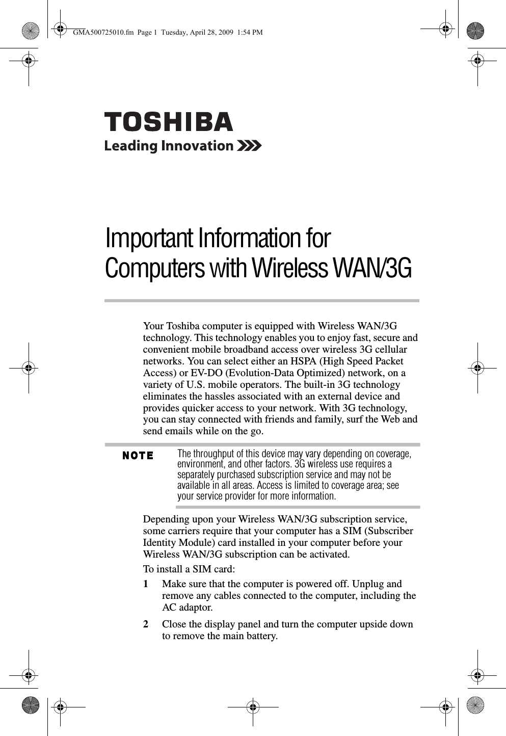 Important Information for Computers with Wireless WAN/3GYour Toshiba computer is equipped with Wireless WAN/3G technology. This technology enables you to enjoy fast, secure and convenient mobile broadband access over wireless 3G cellular networks. You can select either an HSPA (High Speed Packet Access) or EV-DO (Evolution-Data Optimized) network, on a variety of U.S. mobile operators. The built-in 3G technology eliminates the hassles associated with an external device and provides quicker access to your network. With 3G technology, you can stay connected with friends and family, surf the Web and send emails while on the go.The throughput of this device may vary depending on coverage, environment, and other factors. 3G wireless use requires a separately purchased subscription service and may not be available in all areas. Access is limited to coverage area; see your service provider for more information.Depending upon your Wireless WAN/3G subscription service, some carriers require that your computer has a SIM (Subscriber Identity Module) card installed in your computer before your Wireless WAN/3G subscription can be activated.To install a SIM card:1Make sure that the computer is powered off. Unplug and remove any cables connected to the computer, including the AC adaptor.2Close the display panel and turn the computer upside down to remove the main battery.GMA500725010.fm  Page 1  Tuesday, April 28, 2009  1:54 PM