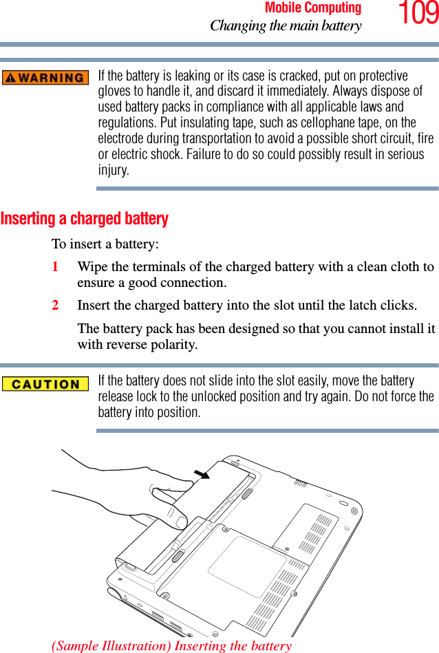 109Mobile ComputingChanging the main batteryIf the battery is leaking or its case is cracked, put on protective gloves to handle it, and discard it immediately. Always dispose of used battery packs in compliance with all applicable laws and regulations. Put insulating tape, such as cellophane tape, on the electrode during transportation to avoid a possible short circuit, fire or electric shock. Failure to do so could possibly result in serious injury.Inserting a charged batteryTo insert a battery:1Wipe the terminals of the charged battery with a clean cloth to ensure a good connection.2Insert the charged battery into the slot until the latch clicks.The battery pack has been designed so that you cannot install it with reverse polarity.If the battery does not slide into the slot easily, move the battery release lock to the unlocked position and try again. Do not force the battery into position.(Sample Illustration) Inserting the battery