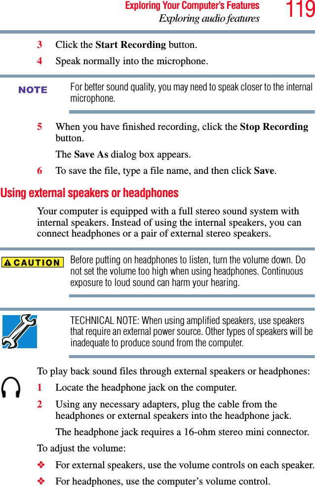 119Exploring Your Computer’s FeaturesExploring audio features3Click the Start Recording button.4Speak normally into the microphone. For better sound quality, you may need to speak closer to the internal microphone.5When you have finished recording, click the Stop Recording button.The Save As dialog box appears.6To save the file, type a file name, and then click Save.Using external speakers or headphonesYour computer is equipped with a full stereo sound system with internal speakers. Instead of using the internal speakers, you can connect headphones or a pair of external stereo speakers.Before putting on headphones to listen, turn the volume down. Do not set the volume too high when using headphones. Continuous exposure to loud sound can harm your hearing.TECHNICAL NOTE: When using amplified speakers, use speakers that require an external power source. Other types of speakers will be inadequate to produce sound from the computer.To play back sound files through external speakers or headphones:1Locate the headphone jack on the computer.2Using any necessary adapters, plug the cable from the headphones or external speakers into the headphone jack. The headphone jack requires a 16-ohm stereo mini connector.To adjust the volume:❖For external speakers, use the volume controls on each speaker.❖For headphones, use the computer’s volume control.NOTE