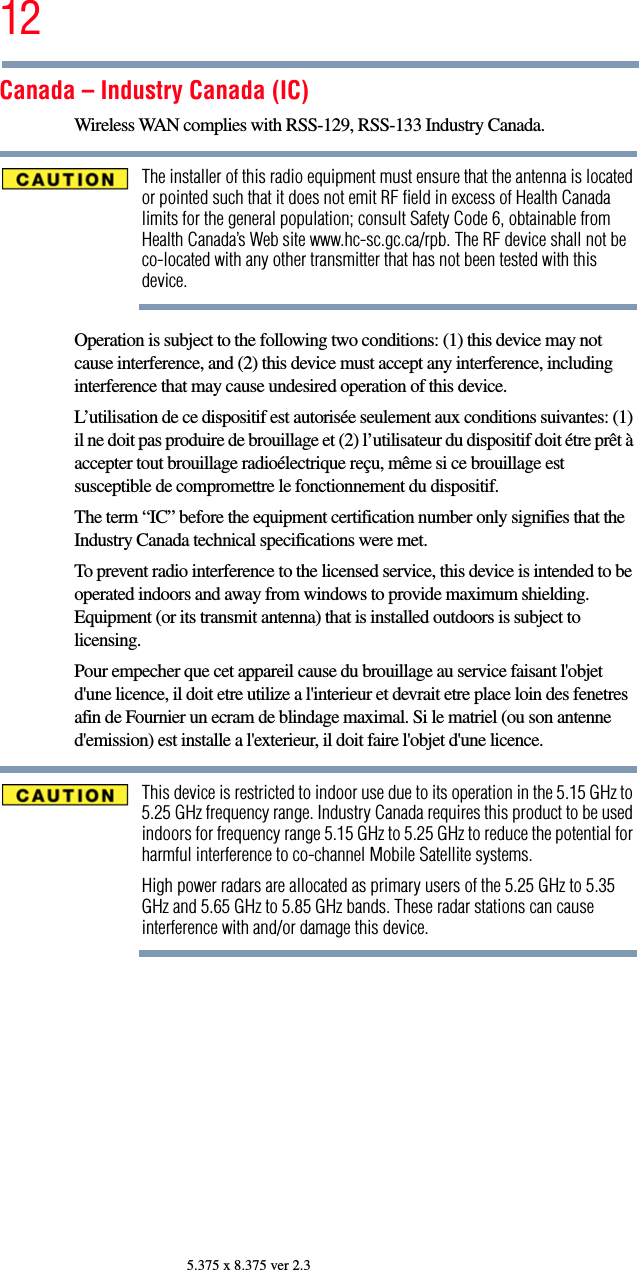 125.375 x 8.375 ver 2.3Canada – Industry Canada (IC)Wireless WAN complies with RSS-129, RSS-133 Industry Canada.The installer of this radio equipment must ensure that the antenna is located or pointed such that it does not emit RF field in excess of Health Canada limits for the general population; consult Safety Code 6, obtainable from Health Canada’s Web site www.hc-sc.gc.ca/rpb. The RF device shall not be co-located with any other transmitter that has not been tested with this device.Operation is subject to the following two conditions: (1) this device may not cause interference, and (2) this device must accept any interference, including interference that may cause undesired operation of this device.L’utilisation de ce dispositif est autorisée seulement aux conditions suivantes: (1) il ne doit pas produire de brouillage et (2) l’utilisateur du dispositif doit étre prêt à accepter tout brouillage radioélectrique reçu, même si ce brouillage est susceptible de compromettre le fonctionnement du dispositif.The term “IC” before the equipment certification number only signifies that the Industry Canada technical specifications were met.To prevent radio interference to the licensed service, this device is intended to be operated indoors and away from windows to provide maximum shielding. Equipment (or its transmit antenna) that is installed outdoors is subject to licensing.Pour empecher que cet appareil cause du brouillage au service faisant l&apos;objet d&apos;une licence, il doit etre utilize a l&apos;interieur et devrait etre place loin des fenetres afin de Fournier un ecram de blindage maximal. Si le matriel (ou son antenne d&apos;emission) est installe a l&apos;exterieur, il doit faire l&apos;objet d&apos;une licence.This device is restricted to indoor use due to its operation in the 5.15 GHz to 5.25 GHz frequency range. Industry Canada requires this product to be used indoors for frequency range 5.15 GHz to 5.25 GHz to reduce the potential for harmful interference to co-channel Mobile Satellite systems.High power radars are allocated as primary users of the 5.25 GHz to 5.35 GHz and 5.65 GHz to 5.85 GHz bands. These radar stations can cause interference with and/or damage this device.