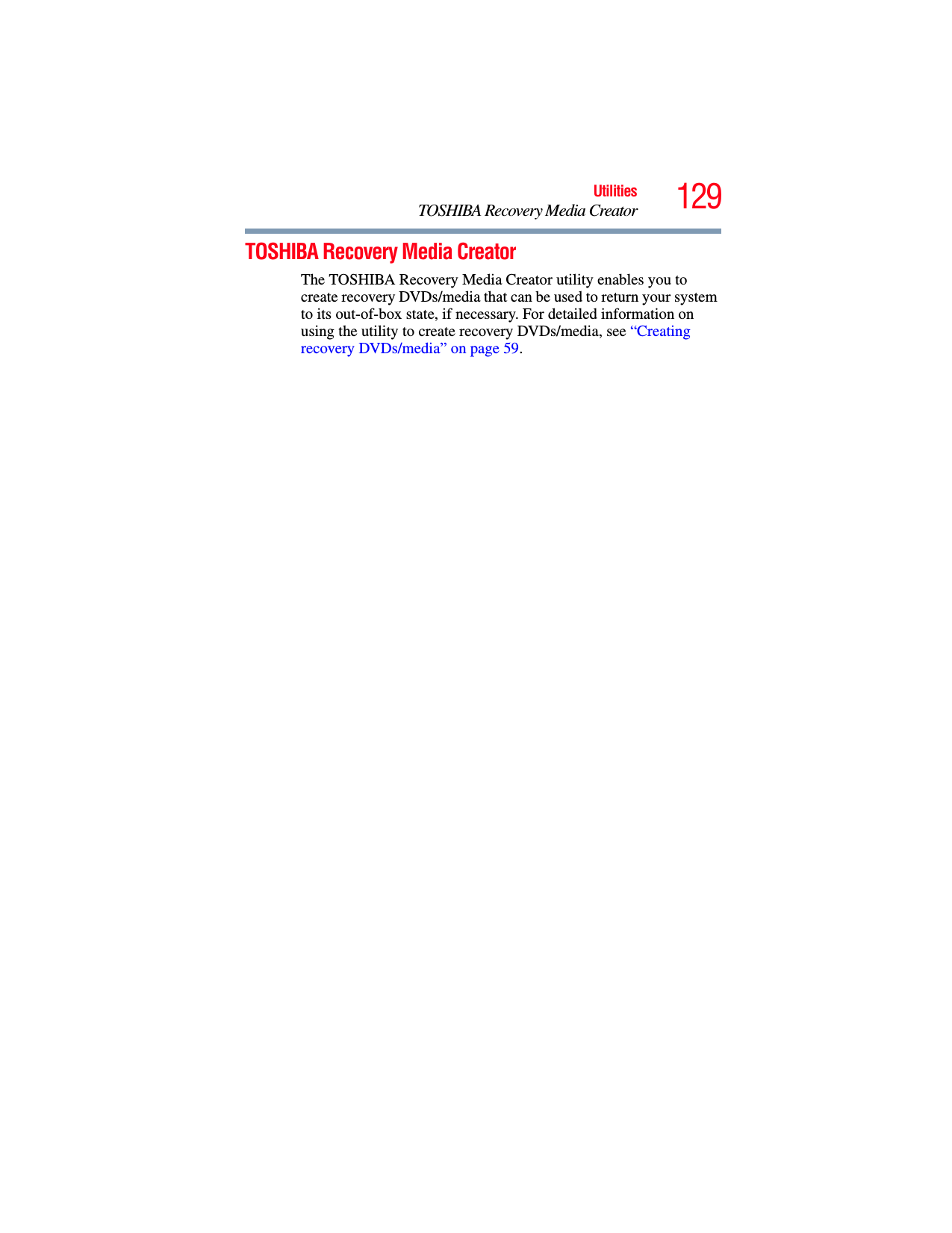 129UtilitiesTOSHIBA Recovery Media CreatorTOSHIBA Recovery Media CreatorThe TOSHIBA Recovery Media Creator utility enables you to create recovery DVDs/media that can be used to return your system to its out-of-box state, if necessary. For detailed information on using the utility to create recovery DVDs/media, see “Creating recovery DVDs/media” on page 59.