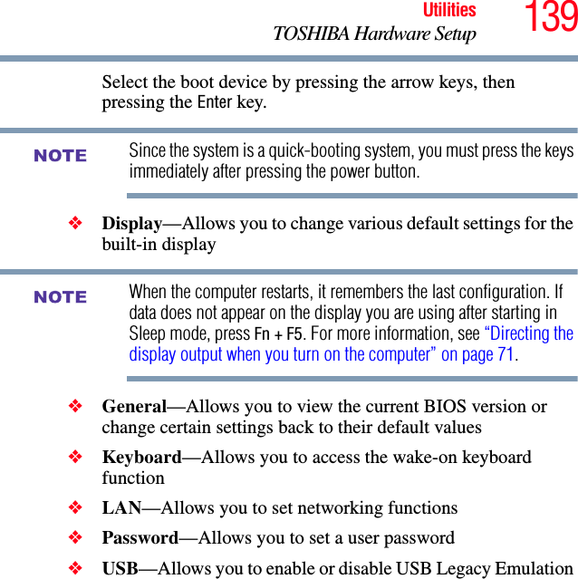 139UtilitiesTOSHIBA Hardware SetupSelect the boot device by pressing the arrow keys, then pressing the Enter key.Since the system is a quick-booting system, you must press the keys immediately after pressing the power button.❖Display—Allows you to change various default settings for the built-in displayWhen the computer restarts, it remembers the last configuration. If data does not appear on the display you are using after starting in Sleep mode, press Fn + F5. For more information, see “Directing the display output when you turn on the computer” on page 71.❖General—Allows you to view the current BIOS version or change certain settings back to their default values❖Keyboard—Allows you to access the wake-on keyboard function❖LAN—Allows you to set networking functions❖Password—Allows you to set a user password ❖USB—Allows you to enable or disable USB Legacy Emulation NOTENOTE