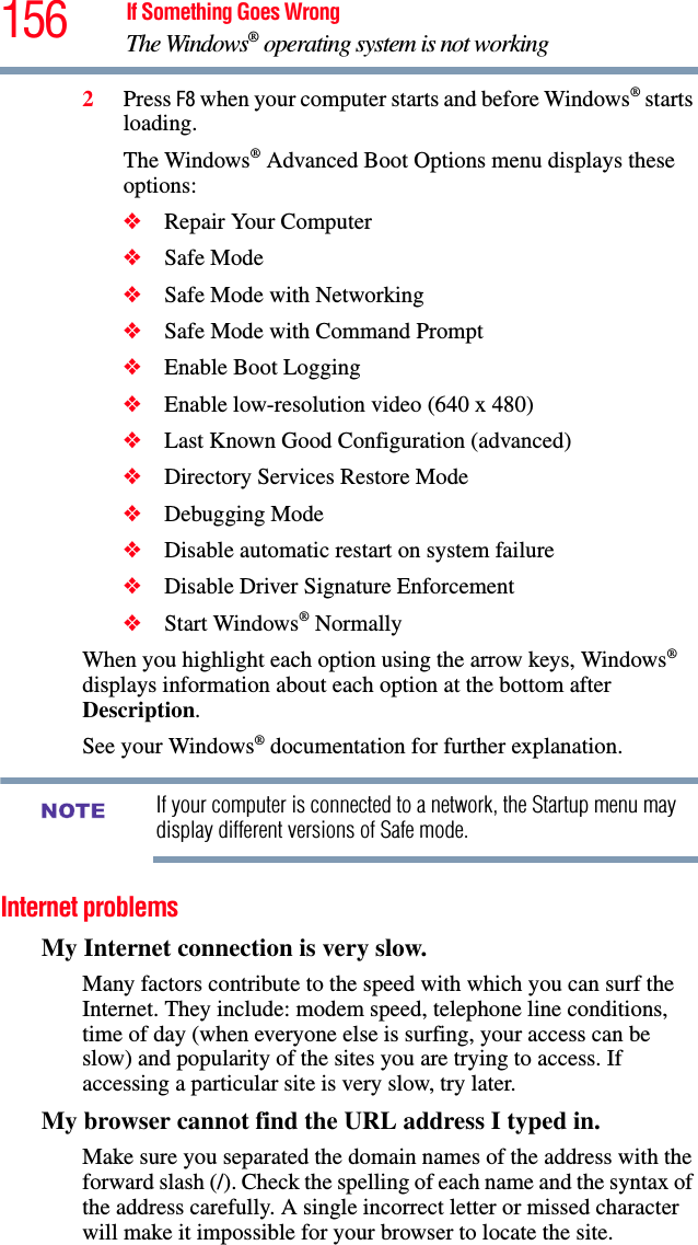 156 If Something Goes WrongThe Windows® operating system is not working2Press F8 when your computer starts and before Windows® starts loading.The Windows® Advanced Boot Options menu displays these options:❖Repair Your Computer❖Safe Mode❖Safe Mode with Networking❖Safe Mode with Command Prompt❖Enable Boot Logging❖Enable low-resolution video (640 x 480)❖Last Known Good Configuration (advanced)❖Directory Services Restore Mode❖Debugging Mode❖Disable automatic restart on system failure❖Disable Driver Signature Enforcement❖Start Windows® NormallyWhen you highlight each option using the arrow keys, Windows® displays information about each option at the bottom after Description.See your Windows® documentation for further explanation.If your computer is connected to a network, the Startup menu may display different versions of Safe mode.Internet problemsMy Internet connection is very slow.Many factors contribute to the speed with which you can surf the Internet. They include: modem speed, telephone line conditions, time of day (when everyone else is surfing, your access can be slow) and popularity of the sites you are trying to access. If accessing a particular site is very slow, try later.My browser cannot find the URL address I typed in.Make sure you separated the domain names of the address with the forward slash (/). Check the spelling of each name and the syntax of the address carefully. A single incorrect letter or missed character will make it impossible for your browser to locate the site.NOTE