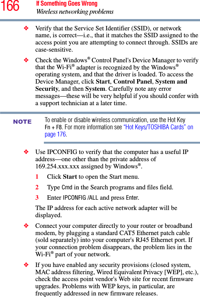 166 If Something Goes WrongWireless networking problems❖Verify that the Service Set Identifier (SSID), or network name, is correct—i.e., that it matches the SSID assigned to the access point you are attempting to connect through. SSIDs are case-sensitive. ❖Check the Windows® Control Panel&apos;s Device Manager to verify that the Wi-Fi® adapter is recognized by the Windows® operating system, and that the driver is loaded. To access the Device Manager, click Start, Control Panel, System and Security, and then System. Carefully note any error messages—these will be very helpful if you should confer with a support technician at a later time.To enable or disable wireless communication, use the Hot Key Fn + F8. For more information see “Hot Keys/TOSHIBA Cards” on page 176.❖Use IPCONFIG to verify that the computer has a useful IP address—one other than the private address of 169.254.xxx.xxx assigned by Windows®.1Click Start to open the Start menu.2Type Cmd in the Search programs and files field.3Enter IPCONFIG /ALL and press Enter.The IP address for each active network adapter will be displayed.❖Connect your computer directly to your router or broadband modem, by plugging a standard CAT5 Ethernet patch cable (sold separately) into your computer&apos;s RJ45 Ethernet port. If your connection problem disappears, the problem lies in the Wi-Fi® part of your network.❖If you have enabled any security provisions (closed system, MAC address filtering, Wired Equivalent Privacy [WEP], etc.), check the access point vendor&apos;s Web site for recent firmware upgrades. Problems with WEP keys, in particular, are frequently addressed in new firmware releases.NOTE