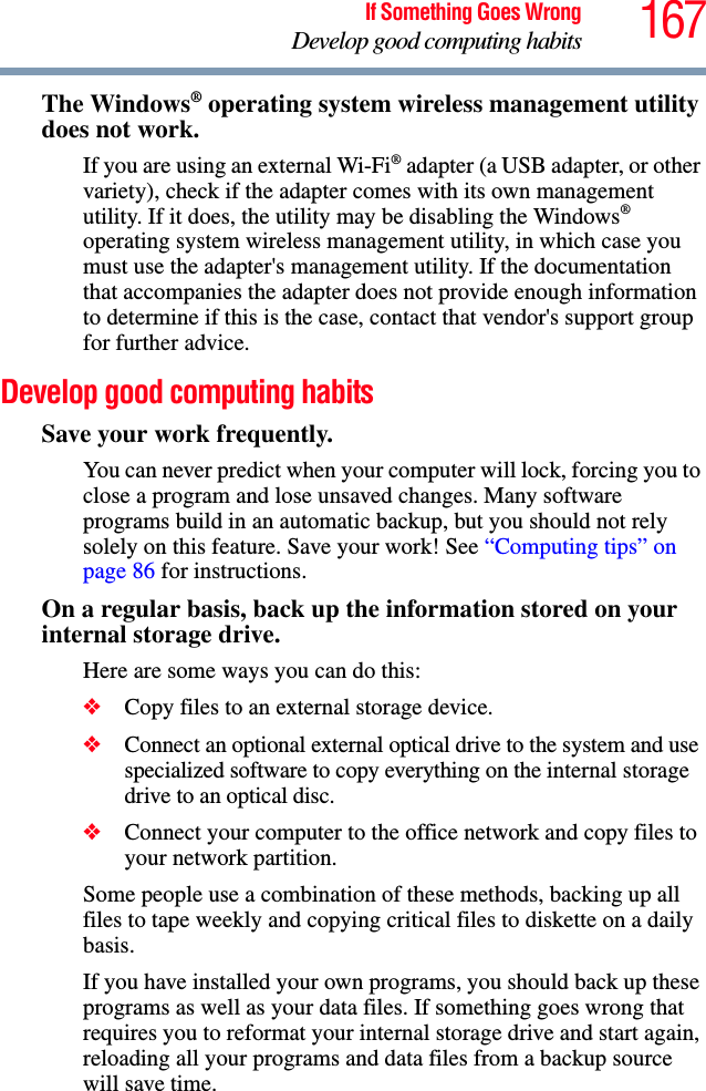 167If Something Goes WrongDevelop good computing habitsThe Windows® operating system wireless management utility does not work.If you are using an external Wi-Fi® adapter (a USB adapter, or other variety), check if the adapter comes with its own management utility. If it does, the utility may be disabling the Windows® operating system wireless management utility, in which case you must use the adapter&apos;s management utility. If the documentation that accompanies the adapter does not provide enough information to determine if this is the case, contact that vendor&apos;s support group for further advice.Develop good computing habitsSave your work frequently.You can never predict when your computer will lock, forcing you to close a program and lose unsaved changes. Many software programs build in an automatic backup, but you should not rely solely on this feature. Save your work! See “Computing tips” on page 86 for instructions.On a regular basis, back up the information stored on your internal storage drive.Here are some ways you can do this:❖Copy files to an external storage device.❖Connect an optional external optical drive to the system and use specialized software to copy everything on the internal storage drive to an optical disc.❖Connect your computer to the office network and copy files to your network partition.Some people use a combination of these methods, backing up all files to tape weekly and copying critical files to diskette on a daily basis.If you have installed your own programs, you should back up these programs as well as your data files. If something goes wrong that requires you to reformat your internal storage drive and start again, reloading all your programs and data files from a backup source will save time.