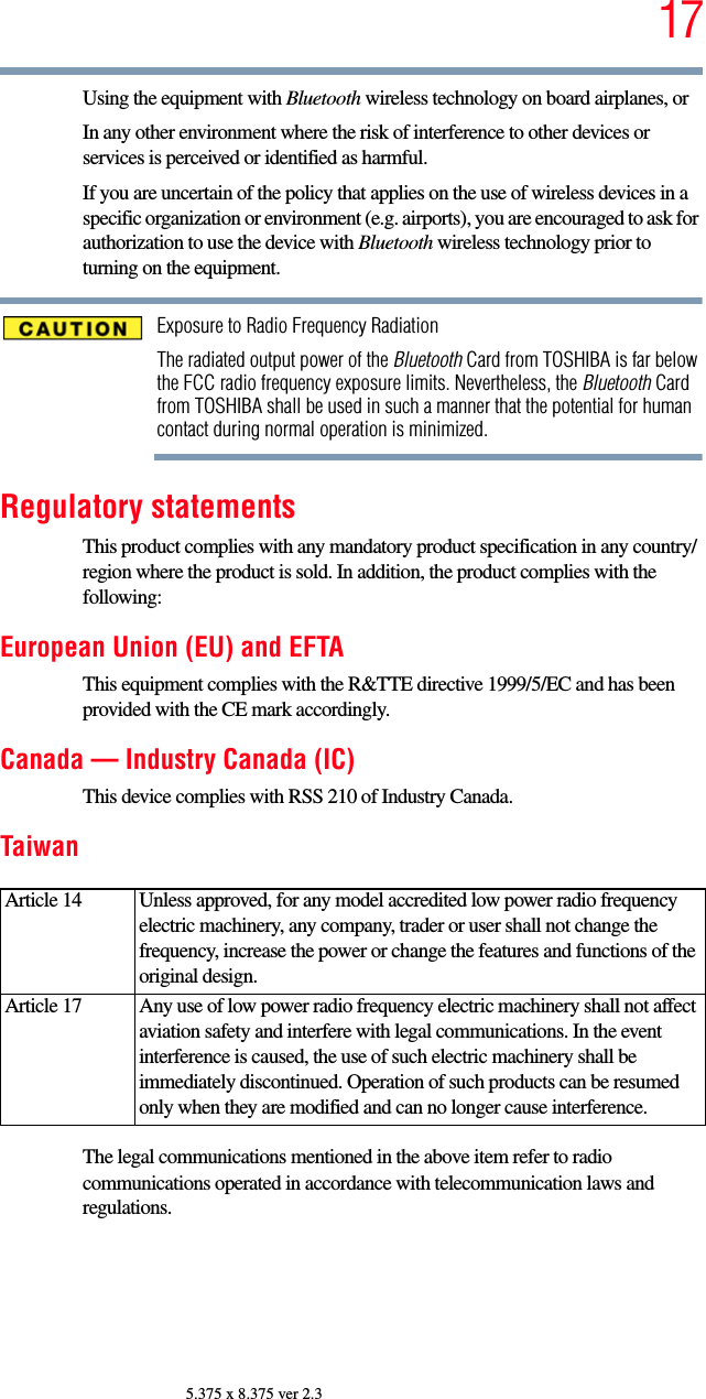 175.375 x 8.375 ver 2.3Using the equipment with Bluetooth wireless technology on board airplanes, orIn any other environment where the risk of interference to other devices or services is perceived or identified as harmful.If you are uncertain of the policy that applies on the use of wireless devices in a specific organization or environment (e.g. airports), you are encouraged to ask for authorization to use the device with Bluetooth wireless technology prior to turning on the equipment.Exposure to Radio Frequency RadiationThe radiated output power of the Bluetooth Card from TOSHIBA is far below the FCC radio frequency exposure limits. Nevertheless, the Bluetooth Card from TOSHIBA shall be used in such a manner that the potential for human contact during normal operation is minimized.Regulatory statementsThis product complies with any mandatory product specification in any country/region where the product is sold. In addition, the product complies with the following:European Union (EU) and EFTAThis equipment complies with the R&amp;TTE directive 1999/5/EC and has been provided with the CE mark accordingly.Canada — Industry Canada (IC)This device complies with RSS 210 of Industry Canada.TaiwanThe legal communications mentioned in the above item refer to radio communications operated in accordance with telecommunication laws and regulations.Article 14  Unless approved, for any model accredited low power radio frequency electric machinery, any company, trader or user shall not change the frequency, increase the power or change the features and functions of the original design.Article 17  Any use of low power radio frequency electric machinery shall not affect aviation safety and interfere with legal communications. In the event interference is caused, the use of such electric machinery shall be immediately discontinued. Operation of such products can be resumed only when they are modified and can no longer cause interference.