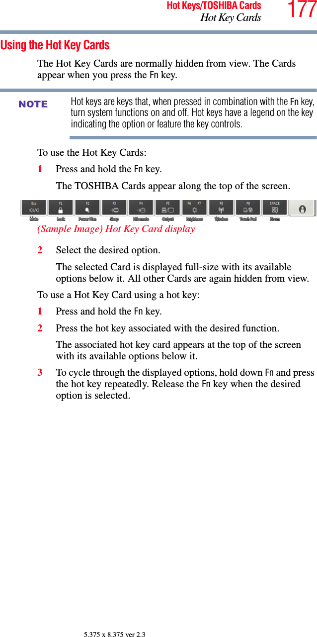 177Hot Keys/TOSHIBA CardsHot Key Cards5.375 x 8.375 ver 2.3Using the Hot Key CardsThe Hot Key Cards are normally hidden from view. The Cards appear when you press the Fn key.Hot keys are keys that, when pressed in combination with the Fn key, turn system functions on and off. Hot keys have a legend on the key indicating the option or feature the key controls.To use the Hot Key Cards:1Press and hold the Fn key.The TOSHIBA Cards appear along the top of the screen.(Sample Image) Hot Key Card display2Select the desired option.The selected Card is displayed full-size with its available options below it. All other Cards are again hidden from view.To use a Hot Key Card using a hot key:1Press and hold the Fn key.2Press the hot key associated with the desired function.The associated hot key card appears at the top of the screen with its available options below it.3To cycle through the displayed options, hold down Fn and press the hot key repeatedly. Release the Fn key when the desired option is selected.NOTE