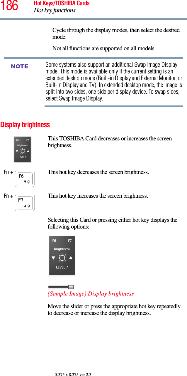 186 Hot Keys/TOSHIBA CardsHot key functions5.375 x 8.375 ver 2.3Display brightnessCycle through the display modes, then select the desired mode.Not all functions are supported on all models.Some systems also support an additional Swap Image Display mode. This mode is available only if the current setting is an extended desktop mode (Built-in Display and External Monitor, or Built-in Display and TV). In extended desktop mode, the image is split into two sides, one side per display device. To swap sides, select Swap Image Display.This TOSHIBA Card decreases or increases the screen brightness.Fn +  This hot key decreases the screen brightness.Fn +  This hot key increases the screen brightness.Selecting this Card or pressing either hot key displays the following options:(Sample Image) Display brightnessMove the slider or press the appropriate hot key repeatedly to decrease or increase the display brightness.NOTE