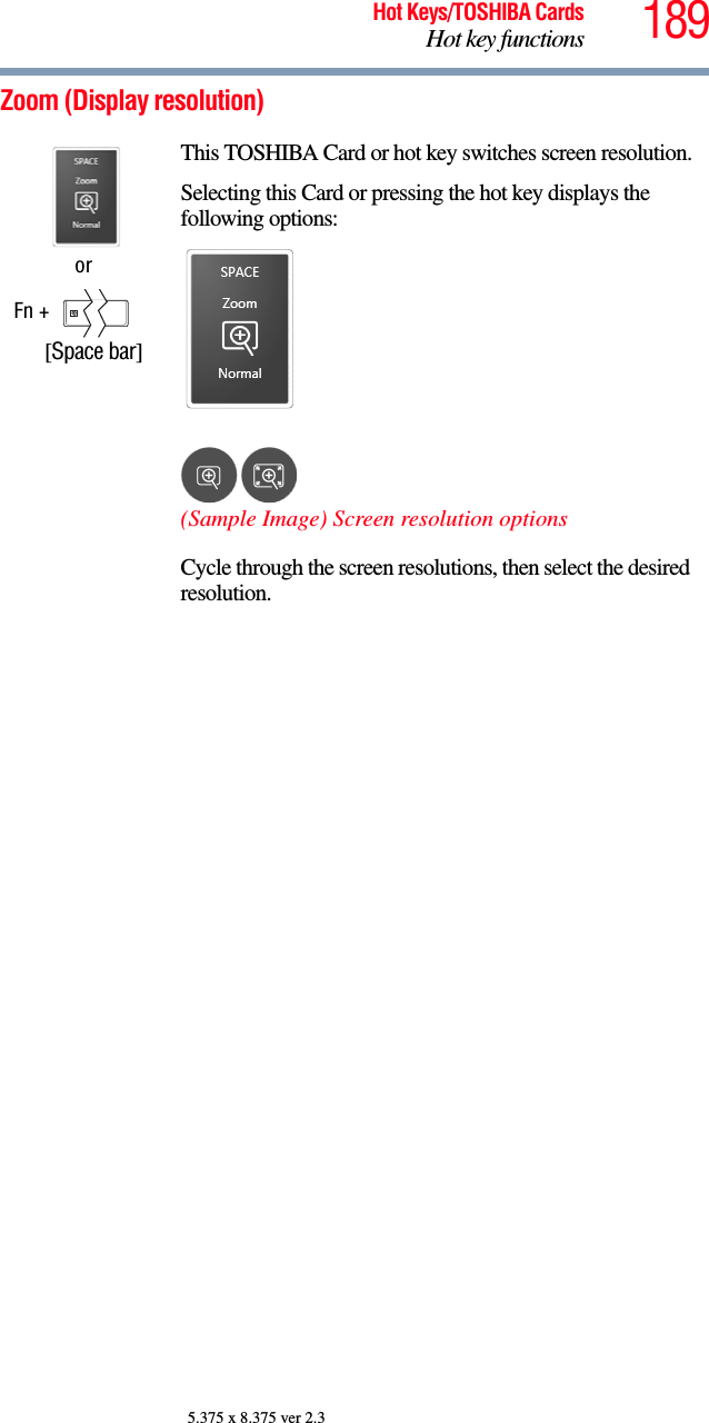 189Hot Keys/TOSHIBA CardsHot key functions5.375 x 8.375 ver 2.3Zoom (Display resolution)orFn +       [Space bar]This TOSHIBA Card or hot key switches screen resolution.Selecting this Card or pressing the hot key displays the following options:(Sample Image) Screen resolution optionsCycle through the screen resolutions, then select the desired resolution.