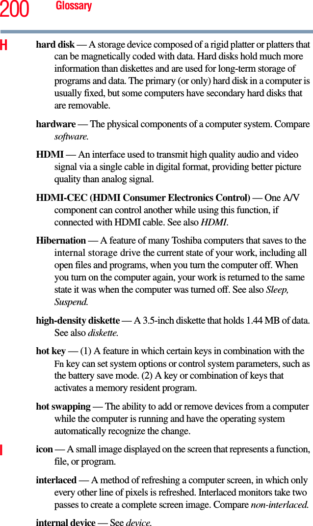 200 GlossaryHhard disk — A storage device composed of a rigid platter or platters that can be magnetically coded with data. Hard disks hold much more information than diskettes and are used for long-term storage of programs and data. The primary (or only) hard disk in a computer is usually fixed, but some computers have secondary hard disks that are removable.hardware — The physical components of a computer system. Compare software.HDMI — An interface used to transmit high quality audio and video signal via a single cable in digital format, providing better picture quality than analog signal.HDMI-CEC (HDMI Consumer Electronics Control) — One A/V component can control another while using this function, if connected with HDMI cable. See also HDMI. Hibernation — A feature of many Toshiba computers that saves to the internal storage drive the current state of your work, including all open files and programs, when you turn the computer off. When you turn on the computer again, your work is returned to the same state it was when the computer was turned off. See also Sleep, Suspend.high-density diskette — A 3.5-inch diskette that holds 1.44 MB of data. See also diskette.hot key — (1) A feature in which certain keys in combination with the Fn key can set system options or control system parameters, such as the battery save mode. (2) A key or combination of keys that activates a memory resident program.hot swapping — The ability to add or remove devices from a computer while the computer is running and have the operating system automatically recognize the change.Iicon — A small image displayed on the screen that represents a function, file, or program.interlaced — A method of refreshing a computer screen, in which only every other line of pixels is refreshed. Interlaced monitors take two passes to create a complete screen image. Compare non-interlaced.internal device — See device.