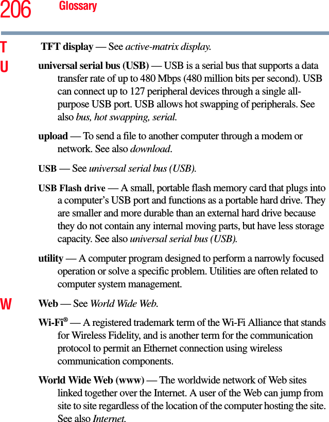 206 GlossaryT TFT display — See active-matrix display.Uuniversal serial bus (USB) — USB is a serial bus that supports a data transfer rate of up to 480 Mbps (480 million bits per second). USB can connect up to 127 peripheral devices through a single all-purpose USB port. USB allows hot swapping of peripherals. See also bus, hot swapping, serial.upload — To send a file to another computer through a modem or network. See also download.USB — See universal serial bus (USB).USB Flash drive — A small, portable flash memory card that plugs into a computer’s USB port and functions as a portable hard drive. They are smaller and more durable than an external hard drive because they do not contain any internal moving parts, but have less storage capacity. See also universal serial bus (USB).utility — A computer program designed to perform a narrowly focused operation or solve a specific problem. Utilities are often related to computer system management.WWeb — See World Wide Web.Wi-Fi® — A registered trademark term of the Wi-Fi Alliance that stands for Wireless Fidelity, and is another term for the communication protocol to permit an Ethernet connection using wireless communication components. World Wide Web (www) — The worldwide network of Web sites linked together over the Internet. A user of the Web can jump from site to site regardless of the location of the computer hosting the site. See also Internet.