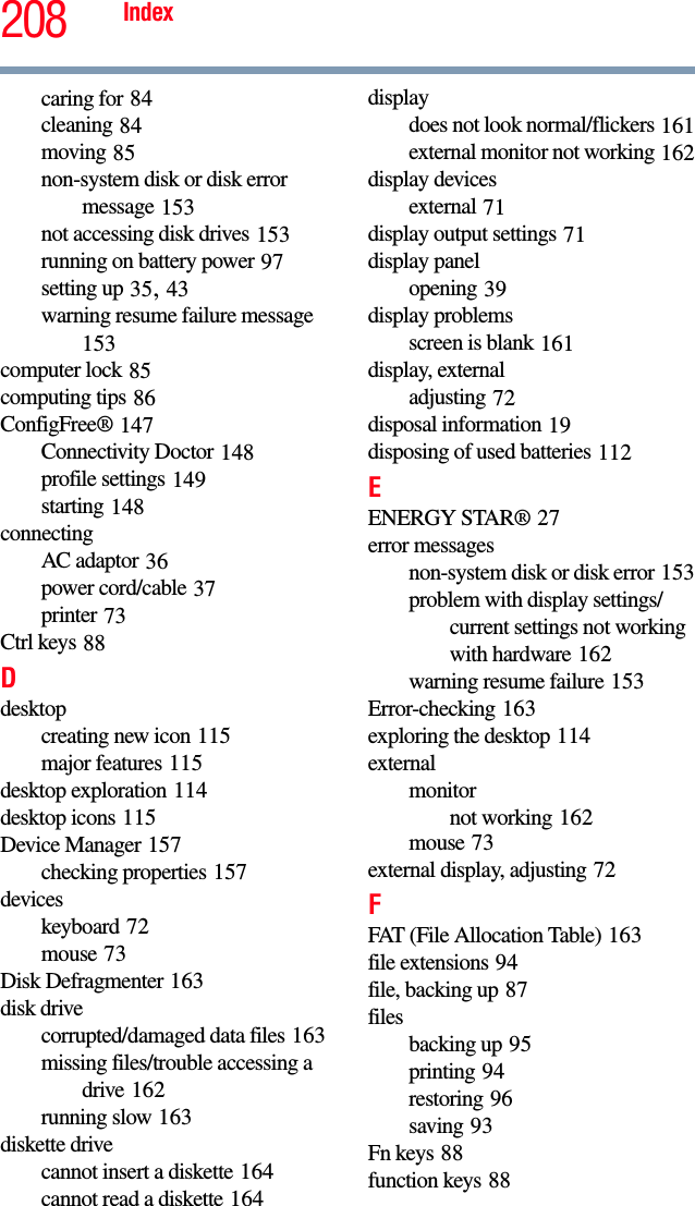 208 Indexcaring for 84cleaning 84moving 85non-system disk or disk error message 153not accessing disk drives 153running on battery power 97setting up 35, 43warning resume failure message 153computer lock 85computing tips 86ConfigFree® 147Connectivity Doctor 148profile settings 149starting 148connectingAC adaptor 36power cord/cable 37printer 73Ctrl keys 88Ddesktopcreating new icon 115major features 115desktop exploration 114desktop icons 115Device Manager 157checking properties 157deviceskeyboard 72mouse 73Disk Defragmenter 163disk drivecorrupted/damaged data files 163missing files/trouble accessing a drive 162running slow 163diskette drivecannot insert a diskette 164cannot read a diskette 164displaydoes not look normal/flickers 161external monitor not working 162display devicesexternal 71display output settings 71display panelopening 39display problemsscreen is blank 161display, externaladjusting 72disposal information 19disposing of used batteries 112EENERGY STAR® 27error messagesnon-system disk or disk error 153problem with display settings/current settings not working with hardware 162warning resume failure 153Error-checking 163exploring the desktop 114externalmonitornot working 162mouse 73external display, adjusting 72FFAT (File Allocation Table) 163file extensions 94file, backing up 87filesbacking up 95printing 94restoring 96saving 93Fn keys 88function keys 88