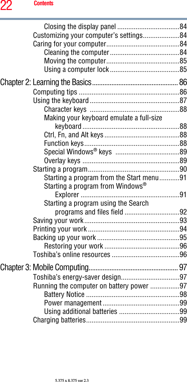 22 Contents5.375 x 8.375 ver 2.3Closing the display panel ..................................84Customizing your computer’s settings....................84Caring for your computer........................................84Cleaning the computer......................................84Moving the computer........................................85Using a computer lock ......................................85Chapter 2: Learning the Basics................................................. 86Computing tips .......................................................86Using the keyboard .................................................87Character keys  .................................................88Making your keyboard emulate a full-size keyboard .....................................................88Ctrl, Fn, and Alt keys .........................................88Function keys....................................................88Special Windows® keys  ...................................89Overlay keys .....................................................89Starting a program..................................................90Starting a program from the Start menu...........91Starting a program from Windows®Explorer ......................................................91Starting a program using the Searchprograms and files field ..............................92Saving your work....................................................93Printing your work ..................................................94Backing up your work .............................................95Restoring your work .........................................96Toshiba’s online resources .....................................96Chapter 3: Mobile Computing................................................... 97Toshiba’s energy-saver design................................97Running the computer on battery power ................97Battery Notice ...................................................98Power management ..........................................99Using additional batteries .................................99Charging batteries...................................................99