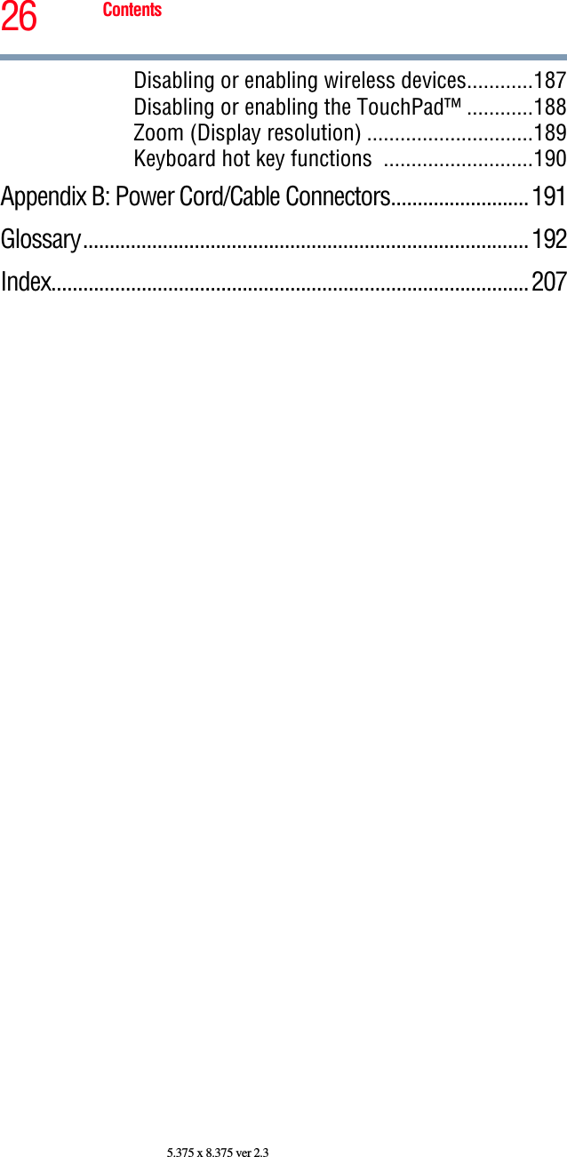 26 Contents5.375 x 8.375 ver 2.3Disabling or enabling wireless devices............187Disabling or enabling the TouchPad™ ............188Zoom (Display resolution) ..............................189Keyboard hot key functions  ...........................190Appendix B: Power Cord/Cable Connectors.......................... 191Glossary.................................................................................... 192Index..........................................................................................207