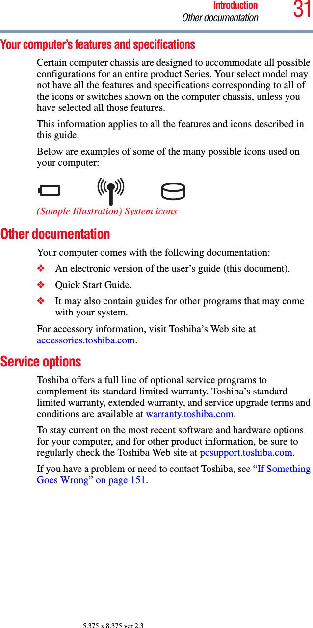 31IntroductionOther documentation5.375 x 8.375 ver 2.3Your computer’s features and specificationsCertain computer chassis are designed to accommodate all possible configurations for an entire product Series. Your select model may not have all the features and specifications corresponding to all of the icons or switches shown on the computer chassis, unless you have selected all those features.This information applies to all the features and icons described in this guide.Below are examples of some of the many possible icons used on your computer:(Sample Illustration) System iconsOther documentationYour computer comes with the following documentation:❖An electronic version of the user’s guide (this document).❖Quick Start Guide.❖It may also contain guides for other programs that may come with your system.For accessory information, visit Toshiba’s Web site at accessories.toshiba.com.Service optionsToshiba offers a full line of optional service programs to complement its standard limited warranty. Toshiba’s standard limited warranty, extended warranty, and service upgrade terms and conditions are available at warranty.toshiba.com.To stay current on the most recent software and hardware options for your computer, and for other product information, be sure to regularly check the Toshiba Web site at pcsupport.toshiba.com.If you have a problem or need to contact Toshiba, see “If Something Goes Wrong” on page 151.