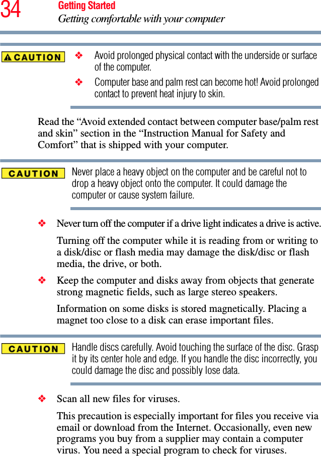 34 Getting StartedGetting comfortable with your computer ❖ Avoid prolonged physical contact with the underside or surface of the computer. ❖ Computer base and palm rest can become hot! Avoid prolonged contact to prevent heat injury to skin.Read the “Avoid extended contact between computer base/palm rest and skin” section in the “Instruction Manual for Safety and Comfort” that is shipped with your computer.Never place a heavy object on the computer and be careful not to drop a heavy object onto the computer. It could damage the computer or cause system failure.❖Never turn off the computer if a drive light indicates a drive is active.Turning off the computer while it is reading from or writing to a disk/disc or flash media may damage the disk/disc or flash media, the drive, or both.❖Keep the computer and disks away from objects that generate strong magnetic fields, such as large stereo speakers.Information on some disks is stored magnetically. Placing a magnet too close to a disk can erase important files.Handle discs carefully. Avoid touching the surface of the disc. Grasp it by its center hole and edge. If you handle the disc incorrectly, you could damage the disc and possibly lose data.❖Scan all new files for viruses.This precaution is especially important for files you receive via email or download from the Internet. Occasionally, even new programs you buy from a supplier may contain a computer virus. You need a special program to check for viruses.