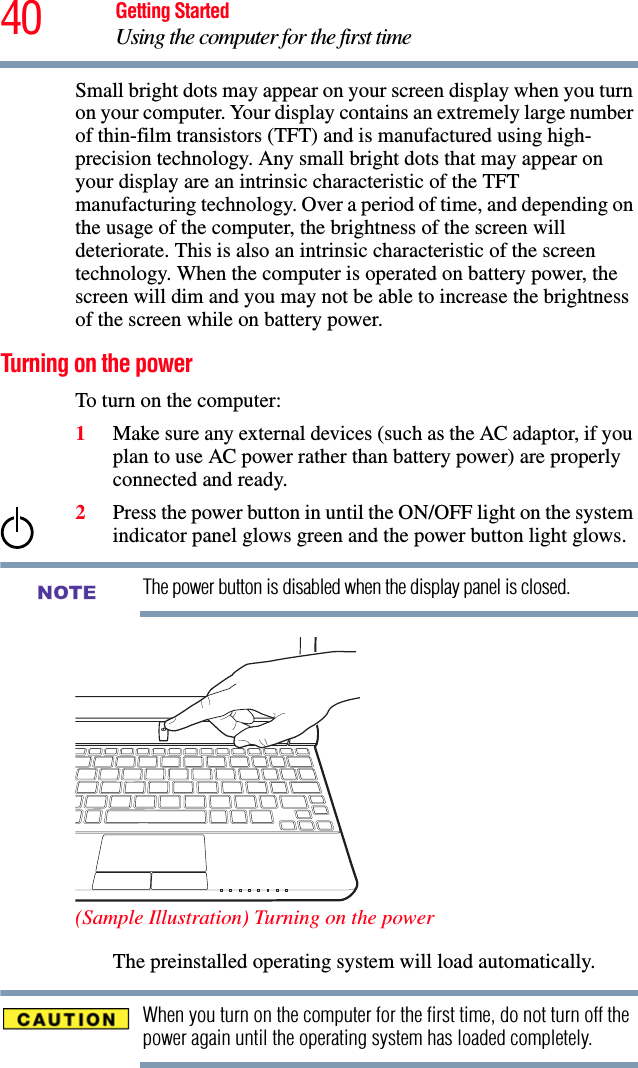 40 Getting StartedUsing the computer for the first timeSmall bright dots may appear on your screen display when you turn on your computer. Your display contains an extremely large number of thin-film transistors (TFT) and is manufactured using high-precision technology. Any small bright dots that may appear on your display are an intrinsic characteristic of the TFT manufacturing technology. Over a period of time, and depending on the usage of the computer, the brightness of the screen will deteriorate. This is also an intrinsic characteristic of the screen technology. When the computer is operated on battery power, the screen will dim and you may not be able to increase the brightness of the screen while on battery power.Turning on the power To turn on the computer:1Make sure any external devices (such as the AC adaptor, if you plan to use AC power rather than battery power) are properly connected and ready.2Press the power button in until the ON/OFF light on the system indicator panel glows green and the power button light glows. The power button is disabled when the display panel is closed. (Sample Illustration) Turning on the powerThe preinstalled operating system will load automatically.When you turn on the computer for the first time, do not turn off the power again until the operating system has loaded completely.NOTE