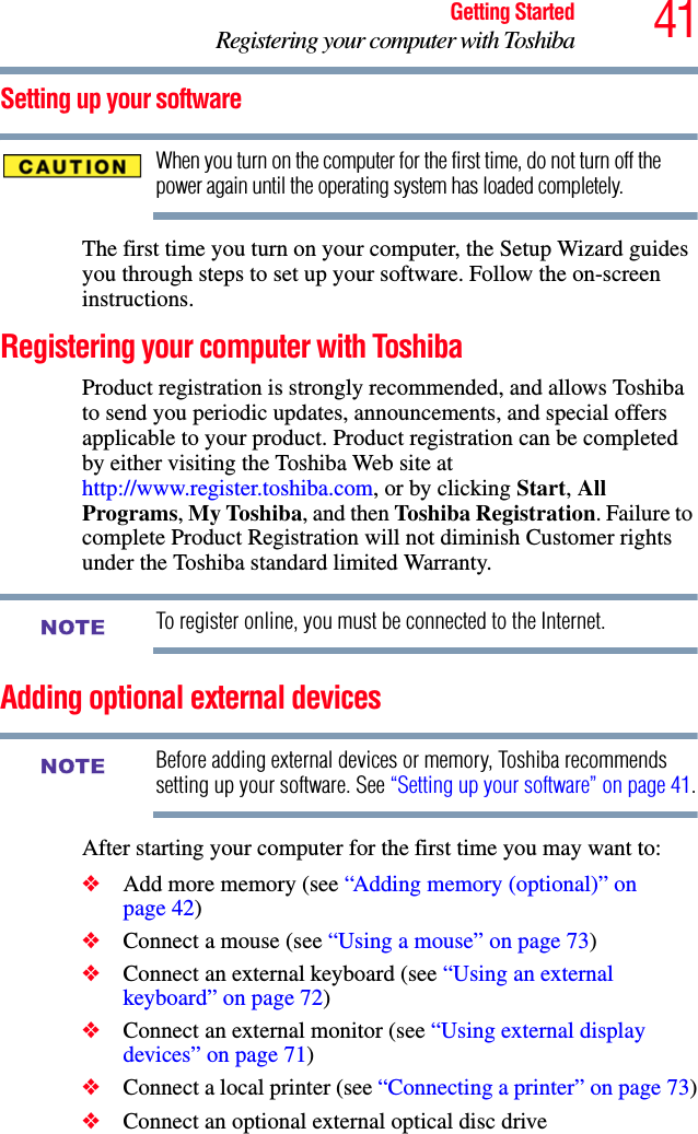 41Getting StartedRegistering your computer with ToshibaSetting up your softwareWhen you turn on the computer for the first time, do not turn off the power again until the operating system has loaded completely. The first time you turn on your computer, the Setup Wizard guides you through steps to set up your software. Follow the on-screen instructions.Registering your computer with ToshibaProduct registration is strongly recommended, and allows Toshiba to send you periodic updates, announcements, and special offers applicable to your product. Product registration can be completed by either visiting the Toshiba Web site at http://www.register.toshiba.com, or by clicking Start, All Programs, My Toshiba, and then Toshiba Registration. Failure to complete Product Registration will not diminish Customer rights under the Toshiba standard limited Warranty.To register online, you must be connected to the Internet.Adding optional external devicesBefore adding external devices or memory, Toshiba recommends setting up your software. See “Setting up your software” on page 41.After starting your computer for the first time you may want to:❖Add more memory (see “Adding memory (optional)” on page 42)❖Connect a mouse (see “Using a mouse” on page 73)❖Connect an external keyboard (see “Using an external keyboard” on page 72)❖Connect an external monitor (see “Using external display devices” on page 71)❖Connect a local printer (see “Connecting a printer” on page 73)❖Connect an optional external optical disc driveNOTENOTE