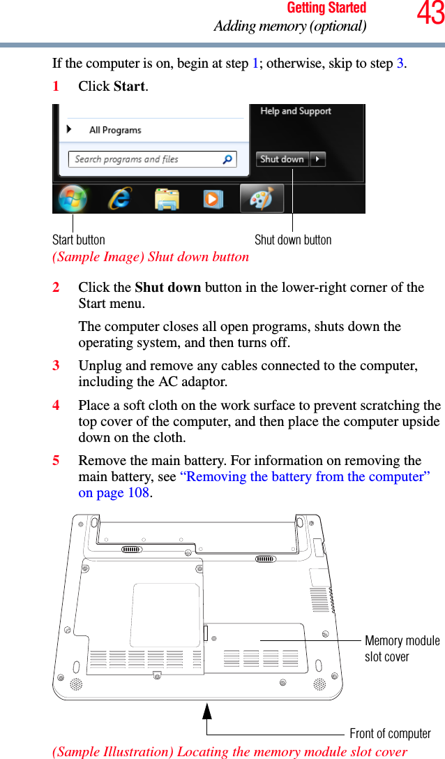 43Getting StartedAdding memory (optional)If the computer is on, begin at step 1; otherwise, skip to step 3.1Click Start. (Sample Image) Shut down button2Click the Shut down button in the lower-right corner of the Start menu.The computer closes all open programs, shuts down the operating system, and then turns off.3Unplug and remove any cables connected to the computer, including the AC adaptor.4Place a soft cloth on the work surface to prevent scratching the top cover of the computer, and then place the computer upside down on the cloth. 5Remove the main battery. For information on removing the main battery, see “Removing the battery from the computer” on page 108. (Sample Illustration) Locating the memory module slot coverShut down buttonStart buttonMemory moduleFront of computerslot cover 