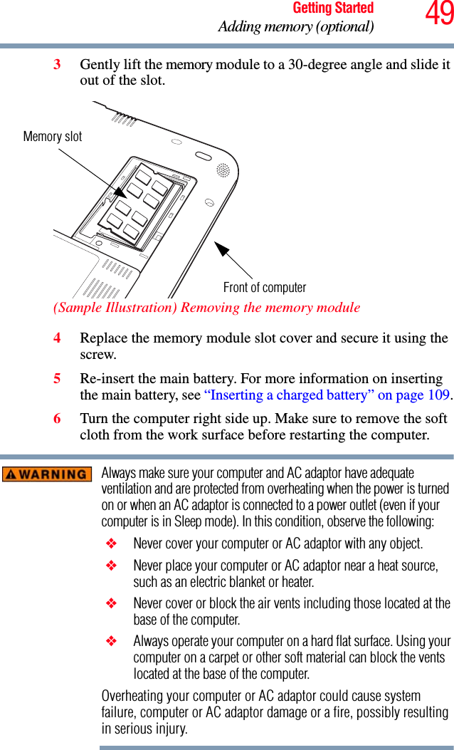 49Getting StartedAdding memory (optional)3Gently lift the memory module to a 30-degree angle and slide it out of the slot. (Sample Illustration) Removing the memory module4Replace the memory module slot cover and secure it using the screw.5Re-insert the main battery. For more information on inserting the main battery, see “Inserting a charged battery” on page 109.6Turn the computer right side up. Make sure to remove the soft cloth from the work surface before restarting the computer. Always make sure your computer and AC adaptor have adequate ventilation and are protected from overheating when the power is turned on or when an AC adaptor is connected to a power outlet (even if your computer is in Sleep mode). In this condition, observe the following: ❖ Never cover your computer or AC adaptor with any object. ❖ Never place your computer or AC adaptor near a heat source, such as an electric blanket or heater. ❖ Never cover or block the air vents including those located at the base of the computer. ❖ Always operate your computer on a hard flat surface. Using your computer on a carpet or other soft material can block the vents located at the base of the computer.Overheating your computer or AC adaptor could cause system failure, computer or AC adaptor damage or a fire, possibly resulting in serious injury.Memory slotFront of computer