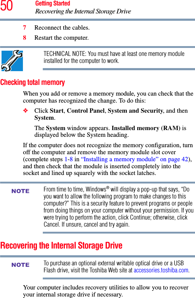 50 Getting StartedRecovering the Internal Storage Drive7Reconnect the cables.8Restart the computer.TECHNICAL NOTE: You must have at least one memory module installed for the computer to work.Checking total memoryWhen you add or remove a memory module, you can check that the computer has recognized the change. To do this:❖Click Start, Control Panel, System and Security, and then System.The System window appears. Installed memory (RAM) is displayed below the System heading.If the computer does not recognize the memory configuration, turn off the computer and remove the memory module slot cover (complete steps 1-8 in “Installing a memory module” on page 42), and then check that the module is inserted completely into the socket and lined up squarely with the socket latches.From time to time, Windows® will display a pop-up that says, “Do you want to allow the following program to make changes to this computer?” This is a security feature to prevent programs or people from doing things on your computer without your permission. If you were trying to perform the action, click Continue; otherwise, click Cancel. If unsure, cancel and try again.Recovering the Internal Storage DriveTo purchase an optional external writable optical drive or a USB Flash drive, visit the Toshiba Web site at accessories.toshiba.com.Your computer includes recovery utilities to allow you to recover your internal storage drive if necessary. NOTENOTE