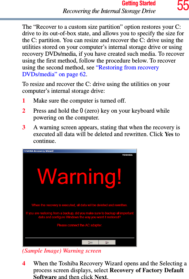 55Getting StartedRecovering the Internal Storage DriveThe “Recover to a custom size partition” option restores your C: drive to its out-of-box state, and allows you to specify the size for the C: partition. You can resize and recover the C: drive using the utilities stored on your computer’s internal storage drive or using recovery DVDs/media, if you have created such media. To recover using the first method, follow the procedure below. To recover using the second method, see “Restoring from recovery DVDs/media” on page 62.To resize and recover the C: drive using the utilities on your computer’s internal storage drive:1Make sure the computer is turned off.2Press and hold the 0 (zero) key on your keyboard while powering on the computer.3A warning screen appears, stating that when the recovery is executed all data will be deleted and rewritten. Click Ye s  to continue.(Sample Image) Warning screen4When the Toshiba Recovery Wizard opens and the Selecting a process screen displays, select Recovery of Factory Default Software and then click Next.