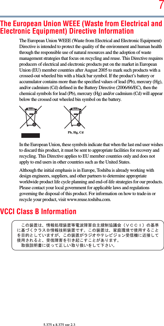 75.375 x 8.375 ver 2.3The European Union WEEE (Waste from Electrical and Electronic Equipment) Directive InformationThe European Union WEEE (Waste from Electrical and Electronic Equipment) Directive is intended to protect the quality of the environment and human health through the responsible use of natural resources and the adoption of waste management strategies that focus on recycling and reuse. This Directive requires producers of electrical and electronic products put on the market in European Union (EU) member countries after August 2005 to mark such products with a crossed-out wheeled bin with a black bar symbol. If the product’s battery or accumulator contains more than the specified values of lead (Pb), mercury (Hg), and/or cadmium (Cd) defined in the Battery Directive (2006/66/EC), then the chemical symbols for lead (Pb), mercury (Hg) and/or cadmium (Cd) will appear below the crossed out wheeled bin symbol on the battery.In the European Union, these symbols indicate that when the last end user wishes to discard this product, it must be sent to appropriate facilities for recovery and recycling. This Directive applies to EU member countries only and does not apply to end users in other countries such as the United States.Although the initial emphasis is in Europe, Toshiba is already working with design engineers, suppliers, and other partners to determine appropriate worldwide product life cycle planning and end-of-life strategies for our products. Please contact your local government for applicable laws and regulations governing the disposal of this product. For information on how to trade-in or recycle your product, visit www.reuse.toshiba.com.VCCI Class B InformationPb, Hg, Cd 