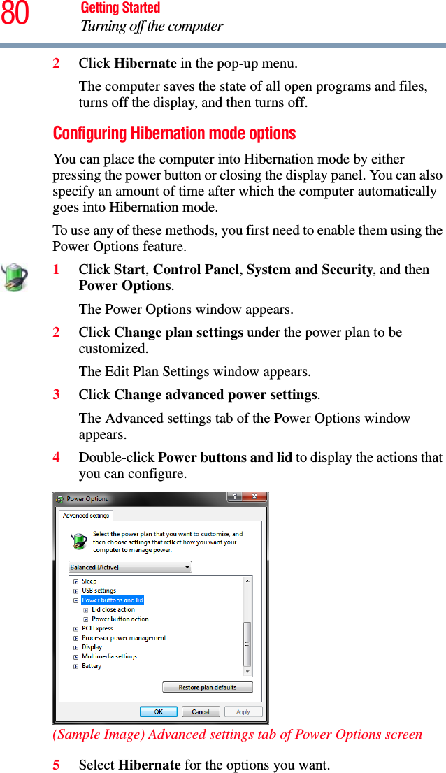 80 Getting StartedTurning off the computer2Click Hibernate in the pop-up menu.The computer saves the state of all open programs and files, turns off the display, and then turns off.Configuring Hibernation mode optionsYou can place the computer into Hibernation mode by either pressing the power button or closing the display panel. You can also specify an amount of time after which the computer automatically goes into Hibernation mode.To use any of these methods, you first need to enable them using the Power Options feature.1Click Start, Control Panel, System and Security, and then Power Options.The Power Options window appears.2Click Change plan settings under the power plan to be customized.The Edit Plan Settings window appears.3Click Change advanced power settings.The Advanced settings tab of the Power Options window appears.4Double-click Power buttons and lid to display the actions that you can configure.(Sample Image) Advanced settings tab of Power Options screen5Select Hibernate for the options you want.