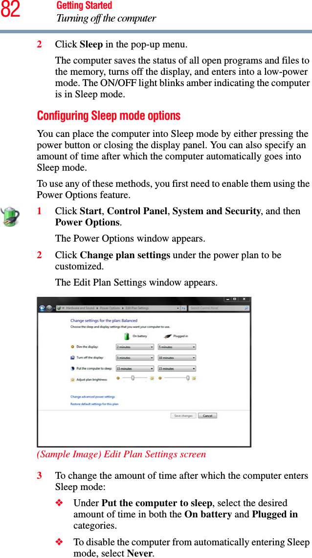 82 Getting StartedTurning off the computer2Click Sleep in the pop-up menu.The computer saves the status of all open programs and files to the memory, turns off the display, and enters into a low-power mode. The ON/OFF light blinks amber indicating the computer is in Sleep mode.Configuring Sleep mode optionsYou can place the computer into Sleep mode by either pressing the power button or closing the display panel. You can also specify an amount of time after which the computer automatically goes into Sleep mode. To use any of these methods, you first need to enable them using the Power Options feature.1Click Start, Control Panel, System and Security, and then Power Options.The Power Options window appears.2Click Change plan settings under the power plan to be customized.The Edit Plan Settings window appears.(Sample Image) Edit Plan Settings screen3To change the amount of time after which the computer enters Sleep mode:❖Under Put the computer to sleep, select the desired amount of time in both the On battery and Plugged in categories. ❖To disable the computer from automatically entering Sleep mode, select Never.
